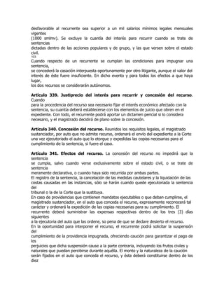 desfavorable al recurrente sea superior a un mil salarios mínimos legales mensuales
vigentes
(1000 smlmv). Se excluye la cuantía del interés para recurrir cuando se trate de
sentencias
dictadas dentro de las acciones populares y de grupo, y las que versen sobre el estado
civil.
103
Cuando respecto de un recurrente se cumplan las condiciones para impugnar una
sentencia,
se concederá la casación interpuesta oportunamente por otro litigante, aunque el valor del
interés de éste fuere insuficiente. En dicho evento y para todos los efectos a que haya
lugar,
los dos recursos se considerarán autónomos.

Artículo 339. Justiprecio del interés para recurrir y concesión del recurso.
Cuando
para la procedencia del recurso sea necesario fijar el interés económico afectado con la
sentencia, su cuantía deberá establecerse con los elementos de juicio que obren en el
expediente. Con todo, el recurrente podrá aportar un dictamen pericial si lo considera
necesario, y el magistrado decidirá de plano sobre la concesión.

Artículo 340. Concesión del recurso. Reunidos los requisitos legales, el magistrado
sustanciador, por auto que no admite recurso, ordenará el envío del expediente a la Corte
una vez ejecutoriado el auto que lo otorgue y expedidas las copias necesarias para el
cumplimiento de la sentencia, si fuere el caso.

Artículo 341. Efectos del recurso. La concesión del recurso no impedirá que la
sentencia
se cumpla, salvo cuando verse exclusivamente sobre el estado civil, o se trate de
sentencia
meramente declarativa, o cuando haya sido recurrida por ambas partes.
El registro de la sentencia, la cancelación de las medidas cautelares y la liquidación de las
costas causadas en las instancias, sólo se harán cuando quede ejecutoriada la sentencia
del
tribunal o la de la Corte que la sustituya.
En caso de providencias que contienen mandatos ejecutables o que deban cumplirse, el
magistrado sustanciador, en el auto que conceda el recurso, expresamente reconocerá tal
carácter y ordenará la expedición de las copias necesarias para su cumplimiento. El
recurrente deberá suministrar las expensas respectivas dentro de los tres (3) días
siguientes
a la ejecutoria del auto que las ordene, so pena de que se declare desierto el recurso.
En la oportunidad para interponer el recurso, el recurrente podrá solicitar la suspensión
del
cumplimiento de la providencia impugnada, ofreciendo caución para garantizar el pago de
los
perjuicios que dicha suspensión cause a la parte contraria, incluyendo los frutos civiles y
naturales que puedan percibirse durante aquélla. El monto y la naturaleza de la caución
serán fijados en el auto que conceda el recurso, y ésta deberá constituirse dentro de los
diez
 