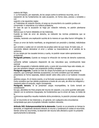 materia del litigio.
2. La formulación, por separado, de los cargos contra la sentencia recurrida, con la
exposición de los fundamentos de cada acusación, en forma clara, precisa y completa y
con
sujeción a las siguientes reglas:
a) Tratándose de violación directa, el cargo se circunscribirá a la cuestión jurídica sin
comprender ni extenderse a la materia probatoria.
En caso de que la acusación se haga por violación indirecta, no podrán plantearse
aspectos
fácticos que no fueron debatidos en las instancias.
Cuando se trate de error de derecho, se indicarán las normas probatorias que se
consideren
violadas, haciendo una explicación sucinta de la manera en que ellas fueron infringidas. Si
se
invoca un error de hecho manifiesto, se singularizará con precisión y claridad, indicándose
en
qué consiste y cuáles son en concreto las pruebas sobre las que recae. En todo caso, el
recurrente deberá demostrar el error y señalar su trascendencia en el sentido de la
sentencia.
b) Los cargos por las causales tercera y cuarta, no podrán recaer sobre apreciaciones
probatorias.
Parágrafo primero. Cuando se invoque la infracción de normas de derecho sustancial,
será
suficiente señalar cualquiera disposición de esa naturaleza que, constituyendo base
esencial
del fallo impugnado o habiendo debido serlo, a juicio del recurrente haya sido violada, sin
que sea necesario integrar una proposición jurídica completa.
Parágrafo segundo. Cuando se trate de cargos formulados por la causal primera de
casación, que contengan distintas acusaciones y la Corte considere que han debido
presentarse en forma separada, deberá decidir sobre ellos como si se hubieran invocado
en
distintos cargos. En el mismo evento, si se formulan acusaciones en distintos cargos y la
Corte considera que han debido proponerse a través de uno solo, de oficio los integrará y
resolverá sobre el conjunto, según corresponda.
Parágrafo tercero. Si se presentan cargos incompatibles, la Corte tomará en
consideración
los que, atendidos los fines propios del recurso de casación, a su juicio guarden adecuada
relación con la sentencia impugnada, los fundamentos que le sirven de base, la índole de
la
controversia específica resuelta mediante dicha providencia, la posición procesal adoptada
105
por el recurrente en las instancias y, en general, con cualquiera otra circunstancia
comprobada que para el propósito indicado resultare relevante.

Artículo 345. Extemporaneidad de la demanda. Cuando no se presente en tiempo la
demanda, el magistrado declarará desierto el recurso y condenará en costas al recurrente.
Siendo varios los recurrentes, la deserción del recurso sólo afectará a quien no presentó
oportunamente la demanda.
 