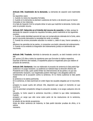 Artículo 346. Inadmisión de la demanda. La demanda de casación será inadmisible
en
los siguientes casos:
1. Cuando no reúna los requisitos formales.
2. Cuando en la demanda se planteen cuestiones de hecho o de derecho que no fueron
invocadas en las instancias.
A la Sala de Casación Civil le compete dictar el auto que inadmite la demanda. Contra este
auto no procede recurso.

Artículo 347. Selección en el trámite del recurso de casación. La Sala, aunque la
demanda de casación cumpla los requisitos formales, podrá inadmitirla en los siguientes
eventos:
1. Cuando exista identidad esencial del caso con jurisprudencia reiterada de la Corte, salvo
que el recurrente demuestre la necesidad de variar su sentido.
2. Cuando los errores procesales aducidos no existen o, dado el caso, fueron saneados, o
no
afectaron las garantías de las partes, ni comportan una lesión relevante del ordenamiento.
3. Cuando no es evidente la trasgresión del ordenamiento jurídico en detrimento del
recurrente.


Artículo 348. Traslado. Admitida la demanda de casación, se dará traslado común de
ella
por quince (15) días a todos los opositores para que formulen la réplica respectiva.
Expirado el término del traslado, el expediente pasará al magistrado para que elabore el
proyecto de sentencia.

Artículo 349. Sentencia. Una vez elaborado el proyecto de sentencia la Sala podrá fijar
audiencia si lo juzga necesario. La audiencia se realizará bajo la dirección efectiva del
Presidente de la Sala, quien podrá limitar las intervenciones de las partes a lo que sea
estrictamente necesario. Los magistrados podrán interrogar a los abogados sobre los
fundamentos de la acusación contra la sentencia. En la misma audiencia la Sala podrá
dictar
la sentencia si lo estima pertinente.
En la sentencia, la Sala examinará en orden lógico las causales alegadas por el recurrente.
Si
prospera la causal cuarta del artículo 336, dispondrá que según el momento en que
ocurrió el
vicio la autoridad competente rehaga la actuación anulada; si se acoge cualquiera otra de
las
causales, la Corte casará la sentencia recurrida y dictará la que debe reemplazarla.
Cuando
prospere un cargo que sólo verse sobre parte de las resoluciones de la sentencia,
procederá
el estudio de las demás acusaciones.
Antes de dictar sentencia de instancia, la Sala podrá decretar pruebas de oficio, si lo
estima
necesario.
 