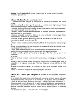 Artículo 354. Procedencia. El recurso extraordinario de revisión procede contra las
sentencias ejecutoriadas.


Artículo 355. Causales. Son causales de revisión:
1. Haberse encontrado después de pronunciada la sentencia documentos que habrían
variado
la decisión contenida en ella, y que el recurrente no pudo aportarlos al proceso por fuerza
mayor o caso fortuito o por obra de la parte contraria.
2. Haberse declarado falsos por la justicia penal documentos que fueron decisivos para el
pronunciamiento de la sentencia recurrida.
3. Haberse basado la sentencia en declaraciones de personas que fueron condenadas por
falso testimonio en razón de ellas.
4. Haberse fundado la sentencia en dictamen de perito condenado penalmente por ilícitos
cometidos en la producción de dicha prueba.
5. Haberse dictado sentencia penal que declare que hubo violencia o cohecho en el
pronunciamiento de la sentencia recurrida.
107
6. Haber existido colusión u otra maniobra fraudulenta de las partes en el proceso en que
se
dictó la sentencia, aunque no haya sido objeto de investigación penal, siempre que haya
causado perjuicios al recurrente.
7. Estar el recurrente en alguno de los casos de indebida representación o falta de
notificación o emplazamiento, siempre que no haya sido saneada la nulidad.
8. Existir nulidad originada en la sentencia que puso fin al proceso y que no era
susceptible
de recurso.
9. Ser la sentencia contraria a otra anterior que constituya cosa juzgada entre las partes
del
proceso en que aquella fue dictada, siempre que el recurrente no hubiera podido alegar la
excepción en el segundo proceso por habérsele designado curador ad litem y haber
ignorado
la existencia de dicho proceso. Sin embargo, no habrá lugar a revisión cuando en el
segundo
proceso se propuso la excepción de cosa juzgada y fue rechazada.


Artículo 356. Término para interponer el recurso. El recurso podrá interponerse
dentro
de los dos (2) años siguientes a la ejecutoria de la respectiva sentencia cuando se invoque
alguna de las causales consagradas en los numerales 1, 6, 8 y 9 del artículo precedente.
Cuando se alegue la causal prevista en el numeral 7 del mencionado artículo, los dos (2)
años comenzarán a correr desde el día en que la parte perjudicada con la sentencia o su
representante haya tenido conocimiento de ella, con límite máximo de cinco (5) años. No
obstante, cuando la sentencia debe ser inscrita en un registro público, los anteriores
términos
sólo comenzarán a correr a partir de la fecha de la inscripción.
 