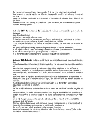 En los casos contemplados en los numerales 2, 3, 4 y 5 del mismo artículo deberá
interponerse el recurso dentro del término consagrado en el inciso primero, pero si el
proceso
penal no hubiere terminado se suspenderá la sentencia de revisión hasta cuando se
produzca
la ejecutoria del fallo penal y se presente la copia respectiva. Esta suspensión no podrá
exceder de dos (2) años.


Artículo 357. Formulación del recurso. El recurso se interpondrá por medio de
demanda
que deberá contener:
1. Nombre y domicilio del recurrente.
2. Nombre y domicilio de las personas que fueron parte en el proceso en que se dictó la
sentencia para que con ellas se siga el procedimiento de revisión.
3. La designación del proceso en que se dictó la sentencia, con indicación de su fecha, el
día
en que quedó ejecutoriada y el despacho judicial en que se halla el expediente.
4. La expresión de la causal invocada y los hechos concretos que le sirven de fundamento.
5. La petición de las pruebas que se pretenda hacer valer.
A la demanda deberán acompañarse las copias de que trata el artículo 89.


Artículo 358. Trámite. La Corte o el tribunal que reciba la demanda examinará si reúne
los
requisitos exigidos en los dos artículos precedentes, y si los encuentra cumplidos solicitará
el
expediente a la oficina en que se halle. Pero si estuviere pendiente la ejecución de la
sentencia, aquél sólo se remitirá previa expedición, a costa del recurrente, de copia de lo
necesario para su cumplimiento. Con tal fin, éste suministrará en el término de diez (10)
días,
contados desde el siguiente a la notificación del auto que ordene remitir el expediente, lo
necesario para que se compulse dicha copia, so pena de que se declare desierto el
recurso.
Recibido el expediente se resolverá sobre la admisión de la demanda y las medidas
cautelares que en ella se soliciten.
108
Se declarará inadmisible la demanda cuando no reúna los requisitos formales exigidos en
el
artículo anterior, así como también cuando no vaya dirigida contra todas las personas que
deben intervenir en el recurso, casos en los cuales se le concederá al interesado un plazo
de
cinco (5) días para subsanar los defectos advertidos. De no hacerlo en tiempo hábil la
demanda será rechazada.
Sin más trámite, la demanda será rechazada cuando no se presente en el término legal, o
haya sido formulada por quien carece de legitimación para hacerlo.
En ningún caso procederá la reforma de la demanda de revisión.
Admitida la demanda, de ella se dará traslado a los demandados por cinco (5) días en la
forma que establece el artículo 91.
 