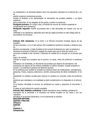 La contestación a la demanda deberá reunir los requisitos indicados en el artículo 96, y no
se
podrán proponer excepciones previas.
Surtido el traslado a los demandados se decretarán las pruebas pedidas, y se fijará
audiencia
para practicarlas, oír los alegatos de las partes y proferir la sentencia.
Parágrafo primero. En ningún caso, el trámite de recurso de revisión suspende el
cumplimiento de la sentencia.
Parágrafo segundo. Podrán acumularse dos o más demandas de revisión una vez se
haya
notificado a los opositores, aplicando para ello las reglas previstas en este código para la
acumulación de procesos.


Artículo 359. Sentencia. Si la Corte o el tribunal encuentra fundada alguna de las
causales
de los numerales 1 a 6 o 9 del artículo 355 invalidará la sentencia revisada y dictará la que
en
derecho corresponde; si halla fundada la del numeral 8 declarará sin valor la sentencia y
devolverá el proceso al tribunal o juzgado de origen para que la dicte de nuevo; y si
encuentra fundada la del numeral 7 declarará la nulidad de lo actuado en el proceso que
dio
lugar a la revisión.
Cuando la causal que prospera sea la quinta o la sexta, antes de proferirse la sentencia
que
reemplace a la invalidada, se decretarán las pruebas que dejaron de decretarse o de
practicarse por alguno de los motivos señalados en dichas causales. Cuando prospere la
causal 4, se ordenará la práctica de dictamen pericial.
En la sentencia que invalide la revisada se resolverá sobre las restituciones, cancelaciones,
perjuicios, frutos, mejoras, deterioros y demás consecuencias de dicha invalidación. Si en
el
expediente no existiere prueba para imponer la condena en concreto, antes de proferirse
la
sentencia que reemplace a la invalidada se dará cumplimiento a lo dispuesto en el artículo
283.
Si se declara infundado el recurso, se condenará en costas y perjuicios al recurrente, y
para
su pago se hará efectiva la caución prestada.
Artículo 360. Medidas cautelares. Podrán decretarse como medidas cautelares la
inscripción de la demanda y el secuestro de bienes muebles en los casos y con los
requisitos
previstos en el proceso declarativo, si en la demanda se solicitan.
SECCIÓN SÉPTIMA
COSTAS Y MULTAS
TÍTULO I
COSTAS
109
Capítulo I
Composición
 