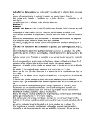 Artículo 361. Composición. Las costas están integradas por la totalidad de las expensas
y
gastos sufragados durante el curso del proceso y por las agencias en derecho.
Las costas serán tasadas y liquidadas con criterios objetivos y verificables en el
expediente,
de conformidad con lo señalado en los artículos siguientes.
Capítulo II
Expensas
Artículo 362. Arancel. Cada dos (2) años el Consejo Superior de la Judicatura regulará
el
arancel judicial relacionado con copias, desgloses, certificaciones, autenticaciones,
notificaciones y similares. El magistrado o juez que autorice o tolere el cobro de derechos
por
servicios no remunerables o en cuantía mayor a la autorizada en el arancel, y el empleado
que lo cobre o reciba, incurrirán en causal de mala conducta.
Lo anterior, sin perjuicio del arancel judicial como contribución parafiscal establecido en la
ley.
Artículo 363. Honorarios de auxiliares de la justicia y su cobro ejecutivo. El juez,
de
conformidad con los parámetros que fije el Consejo Superior de la Judicatura y las tarifas
establecidas por las entidades especializadas, señalará los honorarios de los auxiliares de
la
justicia, cuando hayan finalizado su cometido, o una vez aprobadas las cuentas mediante
el
trámite correspondiente si quien desempeña el cargo estuviere obligado a rendirlas. En el
auto que señale los honorarios se determinará a quién corresponde pagarlos.
Las partes y el auxiliar podrán objetar los honorarios en el término de ejecutoria del auto
que
los señale. El juez resolverá previo traslado a la otra parte por tres (3) días.
Dentro de los tres (3) días siguientes a la ejecutoria de la providencia que fije los
honorarios
la parte que los adeuda deberá pagarlos al beneficiario, o consignarlos a la orden del
juzgado
o tribunal para que los entregue a aquél, sin que sea necesario auto que lo ordene.
Cuando haya lugar a remuneración de honorarios por concepto de un dictamen pericial no
se
podrán exceder las tarifas señaladas por el Consejo Superior de la Judicatura, ni las
establecidas por las respectivas entidades, salvo cuando se requieran expertos con
conocimientos muy especializados, caso en el cual el juez podrá señalar los honorarios
teniendo en cuenta su prestancia y demás circunstancias.
El juez del concurso señalará los honorarios de promotores y liquidadores de conformidad
con los parámetros fijados por el Gobierno Nacional.
Si la parte deudora no cancela, reembolsa o consigna los honorarios en la oportunidad
indicada en el artículo precedente, el acreedor podrá formular demanda ejecutiva ante el
juez
de primera instancia, la cual se tramitará en la forma regulada por el artículo 441.
Si el expediente se encuentra en el juzgado o tribunal de segunda instancia, deberá
acompañarse a la demanda copia del auto que señaló los honorarios y del que los haya
 