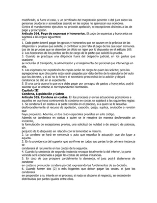modificado, si fuere el caso, y un certificado del magistrado ponente o del juez sobre las
personas deudoras y acreedoras cuando en las copias no aparezcan sus nombres.
Contra el mandamiento ejecutivo no procede apelación, ni excepciones distintas a las de
pago y prescripción.
Artículo 364. Pago de expensas y honorarios. El pago de expensas y honorarios se
sujetará a las reglas siguientes:
110
1. Cada parte deberá pagar los gastos y honorarios que se causen en la práctica de las
diligencias y pruebas que solicite, y contribuir a prorrata al pago de los que sean comunes.
Los de las pruebas que se decreten de oficio se rigen por lo dispuesto en el artículo 169.
2. Los honorarios de los peritos serán de cargo de la parte que solicitó la prueba.
3. Cuando se practique una diligencia fuera del despacho judicial, en los gastos que
ocasione
se incluirán el transporte, la alimentación y el alojamiento del personal que intervenga en
ella.
4. Las expensas por expedición de copias serán de cargo de quien las solicite; pero las
agregaciones que otra parte exija serán pagadas por ésta dentro de la ejecutoria del auto
que las decrete, y si así no lo hiciere el secretario prescindirá de la adición y dejará
constancia de ello en el expediente.
5. Si una parte abona lo que otra debe pagar por concepto de gastos u honorarios, podrá
solicitar que se ordene el correspondiente reembolso.
Capítulo III
Condena, Liquidación y Cobro
Artículo 365. Condena en costas. En los procesos y en las actuaciones posteriores a
aquellos en que haya controversia la condena en costas se sujetará a las siguientes reglas:
1. Se condenará en costas a la parte vencida en el proceso, o a quien se le resuelva
desfavorablemente el recurso de apelación, casación, queja, suplica, anulación o revisión
que
haya propuesto. Además, en los casos especiales previstos en este código.
Además se condenara en costas a quien se le resuelva de manera desfavorable un
incidente,
la formulación de excepciones previas, una solicitud de nulidad o de amparo de pobreza,
sin
perjuicio de lo dispuesto en relación con la temeridad o mala fe.
2. La condena se hará en sentencia o auto que resuelva la actuación que dio lugar a
aquella.
3. En la providencia del superior que confirme en todas sus partes la de primera instancia
se
condenará al recurrente en las costas de la segunda.
4. Cuando la sentencia de segunda instancia revoque totalmente la del inferior, la parte
vencida será condenada a pagar las costas de ambas instancias.
5. En caso de que prospere parcialmente la demanda, el juez podrá abstenerse de
condenar
en costas o pronunciar condena parcial, expresando los fundamentos de su decisión.
6. Cuando fueren dos (2) o más litigantes que deban pagar las costas, el juez los
condenará
en proporción a su interés en el proceso; si nada se dispone al respecto, se entenderán
distribuidas por partes iguales entre ellos.
 