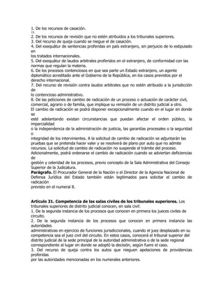 1. De los recursos de casación.
13
2. De los recursos de revisión que no estén atribuidos a los tribunales superiores.
3. Del recurso de queja cuando se niegue el de casación.
4. Del exequátur de sentencias proferidas en país extranjero, sin perjuicio de lo estipulado
en
los tratados internacionales.
5. Del exequátur de laudos arbitrales proferidos en el extranjero, de conformidad con las
normas que regulan la materia.
6. De los procesos contenciosos en que sea parte un Estado extranjero, un agente
diplomático acreditado ante el Gobierno de la República, en los casos previstos por el
derecho internacional.
7. Del recurso de revisión contra laudos arbitrales que no estén atribuido a la jurisdicción
de
lo contencioso administrativo.
8. De las peticiones de cambio de radicación de un proceso o actuación de carácter civil,
comercial, agrario o de familia, que implique su remisión de un distrito judicial a otro.
El cambio de radicación se podrá disponer excepcionalmente cuando en el lugar en donde
se
esté adelantando existan circunstancias que puedan afectar el orden público, la
imparcialidad
o la independencia de la administración de justicia, las garantías procesales o la seguridad
o
integridad de los intervinientes. A la solicitud de cambio de radicación se adjuntarán las
pruebas que se pretenda hacer valer y se resolverá de plano por auto que no admite
recursos. La solicitud de cambio de radicación no suspende el trámite del proceso.
Adicionalmente, podrá ordenarse el cambio de radicación cuando se adviertan deficiencias
de
gestión y celeridad de los procesos, previo concepto de la Sala Administrativa del Consejo
Superior de la Judicatura.
Parágrafo. El Procurador General de la Nación o el Director de la Agencia Nacional de
Defensa Jurídica del Estado también están legitimados para solicitar el cambio de
radicación
previsto en el numeral 8.


Artículo 31. Competencia de las salas civiles de los tribunales superiores. Los
tribunales superiores de distrito judicial conocen, en sala civil:
1. De la segunda instancia de los procesos que conocen en primera los jueces civiles de
circuito.
2. De la segunda instancia de los procesos que conocen en primera instancia las
autoridades
administrativas en ejercicio de funciones jurisdiccionales, cuando el juez desplazado en su
competencia sea el juez civil del circuito. En estos casos, conocerá el tribunal superior del
distrito judicial de la sede principal de la autoridad administrativa o de la sede regional
correspondiente al lugar en donde se adoptó la decisión, según fuere el caso.
3. Del recurso de queja contra los autos que nieguen apelaciones de providencias
proferidas
por las autoridades mencionadas en los numerales anteriores.
 