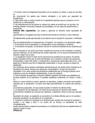 7. Si fueren varios los litigantes favorecidos con la condena en costas, a cada uno de ellos
se
les reconocerán los gastos que hubiere sufragado y se harán por separado las
liquidaciones.
8. Sólo habrá lugar a costas cuando en el expediente aparezca que se causaron y en la
medida de su comprobación.
9. Las estipulaciones de las partes en materia de costas se tendrán por no escritas. Sin
embargo podrán renunciarse después de decretadas y en los casos de desistimiento o
transacción.
Artículo 366. Liquidación. Las costas y agencias en derecho serán liquidadas de
manera
concentrada en el juzgado que haya conocido del proceso en primera o única instancia,
111
inmediatamente quede ejecutoriada la providencia que le ponga fin al proceso o notificado
el
auto de obedecimiento a lo dispuesto por el superior, con sujeción a las siguientes reglas:
1. El secretario hará la liquidación y corresponderá al juez aprobarla o rehacerla.
2. Al momento de liquidar, el secretario tomará en cuenta la totalidad de las condenas que
se
hayan impuesto en los autos que hayan resuelto los recursos, en los incidentes y trámites
que los sustituyan, en las sentencias de ambas instancias y en el recurso extraordinario de
casación, según sea el caso.
3. La liquidación incluirá el valor de los honorarios de auxiliares de la justicia, los demás
gastos judiciales hechos por la parte beneficiada con la condena, siempre que aparezcan
comprobados, hayan sido útiles y correspondan a actuaciones autorizadas por la ley, y las
agencias en derecho que fije el magistrado sustanciador o el juez, aunque se litigue sin
apoderado.
Los honorarios de los peritos contratados directamente por las partes serán incluidos en la
liquidación de costas, siempre que aparezcan comprobados y el juez los encuentre
razonables. Si su valor excede los parámetros establecidos por el Consejo Superior de la
Judicatura y por las entidades especializadas, el juez los regulará.
4. Para la fijación de agencias en derecho deberán aplicarse las tarifas que establezca el
Consejo Superior de la Judicatura. Si aquéllas establecen solamente un mínimo, o éste y
un
máximo, el juez tendrá en cuenta, además, la naturaleza, calidad y duración de la gestión
realizada por el apoderado o la parte que litigó personalmente, la cuantía del proceso y
otras
circunstancias especiales, sin que pueda exceder el máximo de dichas tarifas.
5. La liquidación de las expensas y el monto de las agencias en derecho sólo podrán
controvertirse mediante los recursos de reposición y apelación contra el auto que apruebe
la
liquidación de costas. La apelación se concederá en el efecto diferido, pero si no existiere
actuación pendiente, se concederá en el suspensivo.
6. Cuando la condena se imponga en la sentencia que resuelva los recursos de casación y
revisión o se haga a favor o en contra de un tercero, la liquidación se hará
inmediatamente
quede ejecutoriada la respectiva providencia o la notificación del auto de obedecimiento al
superior, según el caso.
TÍTULO II
 