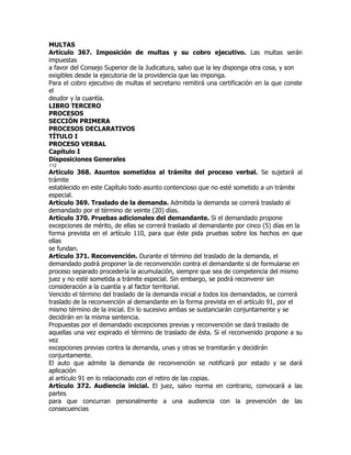 MULTAS
Artículo 367. Imposición de multas y su cobro ejecutivo. Las multas serán
impuestas
a favor del Consejo Superior de la Judicatura, salvo que la ley disponga otra cosa, y son
exigibles desde la ejecutoria de la providencia que las imponga.
Para el cobro ejecutivo de multas el secretario remitirá una certificación en la que conste
el
deudor y la cuantía.
LIBRO TERCERO
PROCESOS
SECCIÓN PRIMERA
PROCESOS DECLARATIVOS
TÍTULO I
PROCESO VERBAL
Capítulo I
Disposiciones Generales
112
Artículo 368. Asuntos sometidos al trámite del proceso verbal. Se sujetará al
trámite
establecido en este Capítulo todo asunto contencioso que no esté sometido a un trámite
especial.
Artículo 369. Traslado de la demanda. Admitida la demanda se correrá traslado al
demandado por el término de veinte (20) días.
Artículo 370. Pruebas adicionales del demandante. Si el demandado propone
excepciones de mérito, de ellas se correrá traslado al demandante por cinco (5) días en la
forma prevista en el artículo 110, para que éste pida pruebas sobre los hechos en que
ellas
se fundan.
Artículo 371. Reconvención. Durante el término del traslado de la demanda, el
demandado podrá proponer la de reconvención contra el demandante si de formularse en
proceso separado procedería la acumulación, siempre que sea de competencia del mismo
juez y no esté sometida a trámite especial. Sin embargo, se podrá reconvenir sin
consideración a la cuantía y al factor territorial.
Vencido el término del traslado de la demanda inicial a todos los demandados, se correrá
traslado de la reconvención al demandante en la forma prevista en el artículo 91, por el
mismo término de la inicial. En lo sucesivo ambas se sustanciarán conjuntamente y se
decidirán en la misma sentencia.
Propuestas por el demandado excepciones previas y reconvención se dará traslado de
aquellas una vez expirado el término de traslado de ésta. Si el reconvenido propone a su
vez
excepciones previas contra la demanda, unas y otras se tramitarán y decidirán
conjuntamente.
El auto que admite la demanda de reconvención se notificará por estado y se dará
aplicación
al artículo 91 en lo relacionado con el retiro de las copias.
Artículo 372. Audiencia inicial. El juez, salvo norma en contrario, convocará a las
partes
para que concurran personalmente a una audiencia con la prevención de las
consecuencias
 