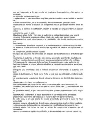 por su inasistencia, y de que en ella se practicarán interrogatorios a las partes. La
audiencia
se sujetará a las siguientes reglas:
1. Oportunidad. El juez señalará fecha y hora para la audiencia una vez vencido el término
de
traslado de la demanda, de la reconvención, del llamamiento en garantía o de las
excepciones de mérito, o resueltas las excepciones previas que deban decidirse antes de
la
audiencia, o realizada la notificación, citación o traslado que el juez ordene al resolver
dichas
excepciones, según el caso.
El auto que señale fecha y hora para la audiencia se notificará por estado y no tendrá
recursos. En la misma providencia, el juez citará a las partes para que concurran
personalmente a rendir interrogatorio, a la conciliación, y los demás asuntos relacionados
con
la audiencia.
2. Intervinientes. Además de las partes, a la audiencia deberán concurrir sus apoderados.
La audiencia se realizará aunque no concurra alguna de las partes o sus apoderados. Si
éstos
no comparecen, se realizará con aquéllas.
Si alguna de las partes no comparece, sin perjuicio de las consecuencias probatorias por
su
inasistencia, la audiencia se llevará a cabo con su apoderado, quien tendrá facultad para
confesar, conciliar, transigir, desistir y, en general, para disponer del derecho en litigio.
3. Inasistencia. La inasistencia de las partes o de sus apoderados a esta audiencia, por
hechos anteriores a la misma, sólo podrá justificarse mediante prueba siquiera sumaria de
una justa causa.
113
Si la parte y su apoderado o sólo la parte se excusan con anterioridad a la audiencia y el
juez
acepta la justificación, se fijará nueva fecha y hora para su celebración, mediante auto
que
no tendrá recursos. La audiencia deberá celebrarse dentro de los diez (10) días siguientes.
En
ningún caso podrá haber otro aplazamiento.
Las justificaciones que presenten las partes o sus apoderados con posterioridad a la
audiencia, sólo serán apreciadas si se aportan dentro de los tres (3) días siguientes a la
fecha
en que ella se verificó. El juez sólo admitirá aquéllas que se fundamenten en fuerza mayor
o
caso fortuito y sólo tendrán el efecto de exonerar de las consecuencias procesales,
probatorias y pecuniarias adversas que se hubieren derivado de la inasistencia.
En este caso, si el juez acepta la excusa presentada, prevendrá a quien la haya
presentado
para que concurra a la audiencia de instrucción y juzgamiento a absolver el interrogatorio.
4. Consecuencias de la inasistencia. La inasistencia injustificada del demandante hará
presumir ciertos los hechos en que se fundan las excepciones propuestas por el
demandado
siempre que sean susceptibles de confesión; la del demandado hará presumir ciertos los
 