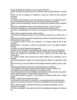 hechos susceptibles de confesión en que se funde la demanda.
Cuando ninguna de las partes concurra a la audiencia, ésta no podrá celebrarse, y vencido
el
término sin que se justifique la inasistencia, el juez, por medio de auto, declarará
terminado
el proceso.
Las consecuencias previstas en los incisos anteriores se aplicarán, en lo pertinente, para el
caso de la demanda de reconvención y de intervención de terceros principales.
Cuando se trate de litisconsorcio necesario las consecuencias anteriores sólo se aplicarán
por
inasistencia injustificada de todos los litisconsortes necesarios. Cuando se trate de
litisconsorcio facultativo las consecuencias se aplicarán al litisconsorte ausente.
A la parte o al apoderado que no concurra a la audiencia se le impondrá multa de cinco
(5)
salarios mínimos legales mensuales vigentes (smlmv).
5. Decisión de excepciones previas. Con las limitaciones previstas en el artículo 101, el
juez
practicará las pruebas estrictamente necesarias para resolver las excepciones previas que
estén pendientes y las decidirá.
6. Conciliación. Desde el inicio de la audiencia y en cualquier etapa de ella el juez
exhortará
diligentemente a las partes a conciliar sus diferencias, para lo cual deberá proponer
fórmulas
de arreglo, sin que ello signifique prejuzgamiento.
Si alguno de los demandantes o demandados fuere incapaz, concurrirá su representante
legal. El auto que apruebe la conciliación implicará la autorización a éste para celebrarla,
cuando sea necesaria de conformidad con la ley. Cuando una de las partes está
representada
por curador ad litem, éste concurrirá para efectos distintos de la conciliación y de la
admisión
de hechos perjudiciales a aquélla. Si el curador ad litem no asiste se le impondrá la multa
por
valor de cinco (5) a diez (10) salarios mínimos legales mensuales vigentes (smlmv), salvo
que
presente prueba siquiera sumaria de una justa causa para no comparecer.
7. Interrogatorio de las partes, práctica de otras pruebas y fijación del litigio. Los
interrogatorios de las partes se practicarán en la audiencia inicial.
El juez oficiosamente y de manera obligatoria interrogará de modo exhaustivo a las partes
sobre el objeto del proceso. También podrá ordenar el careo.
El juez podrá decretar y practicar en esta audiencia las demás pruebas que le resulte
posible,
siempre y cuando estén presentes las partes.
A continuación el juez requerirá a las partes y a sus apoderados para que determine los
hechos en los que están de acuerdo y que fueren susceptibles de prueba de confesión, y
114
fijará el objeto del litigio, precisando los hechos que considera demostrados y los que
requieran ser probados.
8. Control de legalidad. El juez ejercerá el control de legalidad para asegurar la sentencia
de
 