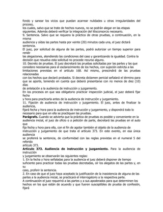 fondo y sanear los vicios que puedan acarrear nulidades u otras irregularidades del
proceso,
los cuales, salvo que se trate de hechos nuevos, no se podrán alegar en las etapas
siguientes. Además deberá verificar la integración del litisconsorcio necesario.
9. Sentencia. Salvo que se requiera la práctica de otras pruebas, a continuación, en la
misma
audiencia y oídas las partes hasta por veinte (20) minutos cada una, el juez dictará
sentencia.
El juez, por solicitud de alguna de las partes, podrá autorizar un tiempo superior para
rendir
las alegaciones, atendiendo las condiciones del caso y garantizando la igualdad. Contra la
decisión que resuelva esta solicitud no procede recurso alguno.
10. Decreto de pruebas. El juez decretará las pruebas solicitadas por las partes y las que
considere necesarias para el esclarecimiento de los hechos, con sujeción estricta a las
limitaciones previstas en el artículo 168. Así mismo, prescindirá de las pruebas
relacionadas
con los hechos que declaró probados. Si decreta dictamen pericial señalará el término para
que se aporte, teniendo en cuenta que deberá presentarse con no menos de diez (10)
días
de antelación a la audiencia de instrucción y juzgamiento.
En los procesos en que sea obligatorio practicar inspección judicial, el juez deberá fijar
fecha
y hora para practicarla antes de la audiencia de instrucción y juzgamiento.
11. Fijación de audiencia de instrucción y juzgamiento. El juez, antes de finalizar la
audiencia,
fijará fecha y hora para la audiencia de instrucción y juzgamiento, y dispondrá todo lo
necesario para que en ella se practiquen las pruebas.
Parágrafo. Cuando se advierta que la práctica de pruebas es posible y conveniente en la
audiencia inicial, el juez de oficio o a petición de parte, decretará las pruebas en el auto
que
fija fecha y hora para ella, con el fin de agotar también el objeto de la audiencia de
instrucción y juzgamiento de que trata el artículo 373. En este evento, en esa única
audiencia
se proferirá la sentencia, de conformidad con las reglas previstas en el numeral 5 del
referido
artículo 373.
Artículo 373. Audiencia de instrucción y juzgamiento. Para la audiencia de
instrucción
y juzgamiento se observarán las siguientes reglas:
1. En la fecha y hora señaladas para la audiencia el juez deberá disponer de tiempo
suficiente para practicar todas las pruebas decretadas, oír los alegatos de las partes y, en
su
caso, proferir la sentencia.
2. En caso de que el juez haya aceptado la justificación de la inasistencia de alguna de las
partes a la audiencia inicial, se practicará el interrogatorio a la respectiva parte.
A continuación el juez requerirá a las partes y a sus apoderados para que determinen los
hechos en los que están de acuerdo y que fueren susceptibles de prueba de confesión,
fijará
 