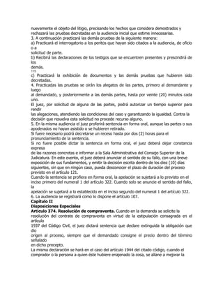 nuevamente el objeto del litigio, precisando los hechos que considera demostrados y
rechazará las pruebas decretadas en la audiencia inicial que estime innecesarias.
3. A continuación practicará las demás pruebas de la siguiente manera:
a) Practicará el interrogatorio a los peritos que hayan sido citados a la audiencia, de oficio
oa
solicitud de parte.
b) Recibirá las declaraciones de los testigos que se encuentren presentes y prescindirá de
los
demás.
115
c) Practicará la exhibición de documentos y las demás pruebas que hubieren sido
decretadas.
4. Practicadas las pruebas se oirán los alegatos de las partes, primero al demandante y
luego
al demandado, y posteriormente a las demás partes, hasta por veinte (20) minutos cada
uno.
El juez, por solicitud de alguna de las partes, podrá autorizar un tiempo superior para
rendir
las alegaciones, atendiendo las condiciones del caso y garantizando la igualdad. Contra la
decisión que resuelva esta solicitud no procede recurso alguno.
5. En la misma audiencia el juez proferirá sentencia en forma oral, aunque las partes o sus
apoderados no hayan asistido o se hubieren retirado.
Si fuere necesario podrá decretarse un receso hasta por dos (2) horas para el
pronunciamiento de la sentencia.
Si no fuere posible dictar la sentencia en forma oral, el juez deberá dejar constancia
expresa
de las razones concretas e informar a la Sala Administrativa del Consejo Superior de la
Judicatura. En este evento, el juez deberá anunciar el sentido de su fallo, con una breve
exposición de sus fundamentos, y emitir la decisión escrita dentro de los diez (10) días
siguientes, sin que en ningún caso, pueda desconocer el plazo de duración del proceso
previsto en el artículo 121.
Cuando la sentencia se profiera en forma oral, la apelación se sujetará a lo previsto en el
inciso primero del numeral 1 del artículo 322. Cuando solo se anuncie el sentido del fallo,
la
apelación se sujetará a lo establecido en el inciso segundo del numeral 1 del artículo 322.
6. La audiencia se registrará como lo dispone el artículo 107.
Capítulo II
Disposiciones Especiales
Artículo 374. Resolución de compraventa. Cuando en la demanda se solicite la
resolución del contrato de compraventa en virtud de la estipulación consagrada en el
artículo
1937 del Código Civil, el juez dictará sentencia que declare extinguida la obligación que
dio
origen al proceso, siempre que el demandado consigne el precio dentro del término
señalado
en dicho precepto.
La misma declaración se hará en el caso del artículo 1944 del citado código, cuando el
comprador o la persona a quien éste hubiere enajenado la cosa, se allane a mejorar la
 