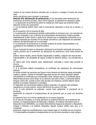 compra en los mismos términos ofrecidos por un tercero y consigne el monto del mayor
valor
dentro del término para contestar la demanda.
Artículo 375. Declaración de pertenencia. En las demandas sobre declaración de
pertenencia de bienes privados, salvo norma especial, se aplicarán las siguientes reglas:
1. La declaración de pertenencia podrá ser pedida por todo aquel que pretenda haber
adquirido el bien por prescripción.
2. Los acreedores podrán hacer valer la prescripción adquisitiva a favor de su deudor, a
pesar
de la renuencia o de la renuncia de éste.
3. La declaración de pertenencia también podrá pedirla el comunero que, con exclusión de
los otros condueños y por el término de la prescripción extraordinaria, hubiere poseído
materialmente el bien común o parte de él, siempre que su explotación económica no se
hubiere producido por acuerdo con los demás comuneros o por disposición de autoridad
judicial o del administrador de la comunidad.
4. La declaración de pertenencia no procede respecto de bienes imprescriptibles o de
propiedad de las entidades de derecho público.
116
El juez rechazará de plano la demanda o declarará la terminación anticipada del proceso,
cuando advierta que la pretensión de declaración de pertenencia recae sobre bienes de
uso
público, bienes fiscales, bienes fiscales adjudicables o baldíos, cualquier otro tipo de bien
imprescriptible o de propiedad de alguna entidad de derecho público. Las providencias a
que
se refiere este inciso deberán estar debidamente motivadas y contra ellas procede el
recurso
de apelación.
5. A la demanda deberá acompañarse un certificado del registrador de instrumentos
públicos
en donde consten las personas que figuren como titulares de derechos reales principales
sujetos a registro. Cuando el inmueble haga parte de otro de mayor extensión deberá
acompañarse el certificado que corresponda a éste. Siempre que en el certificado figure
determinada persona como titular de un derecho real sobre el bien, la demanda deberá
dirigirse contra ella. Cuando el bien esté gravado con hipoteca o prenda deberá citarse
también al acreedor hipotecario o prendario.
El registrador de instrumentos públicos deberá responder a la petición del certificado
requerido en el inciso anterior, dentro del término de quince (15) días.
6. En el auto admisorio se ordenará, cuando fuere pertinente, la inscripción de la
demanda.
Igualmente se ordenará el emplazamiento de las personas que se crean con derechos
sobre
el respectivo bien, en la forma establecida en el numeral siguiente.
En el caso de inmuebles, en el auto admisorio se ordenará informar de la existencia del
proceso a la Superintendencia de Notariado y Registro, al Instituto Colombiano para el
Desarrollo Rural (INCODER), a la Unidad Administrativa Especial de Atención y Reparación
Integral a Víctimas y al Instituto Geográfico Agustín Codazzi (IGAC) para que, si lo
consideran
pertinente, hagan las manifestaciones a que hubiere lugar en el ámbito de sus funciones.
7. El demandante procederá al emplazamiento en los términos previstos en este código y
 