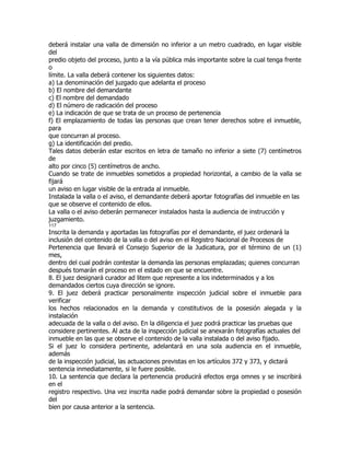 deberá instalar una valla de dimensión no inferior a un metro cuadrado, en lugar visible
del
predio objeto del proceso, junto a la vía pública más importante sobre la cual tenga frente
o
límite. La valla deberá contener los siguientes datos:
a) La denominación del juzgado que adelanta el proceso
b) El nombre del demandante
c) El nombre del demandado
d) El número de radicación del proceso
e) La indicación de que se trata de un proceso de pertenencia
f) El emplazamiento de todas las personas que crean tener derechos sobre el inmueble,
para
que concurran al proceso.
g) La identificación del predio.
Tales datos deberán estar escritos en letra de tamaño no inferior a siete (7) centímetros
de
alto por cinco (5) centímetros de ancho.
Cuando se trate de inmuebles sometidos a propiedad horizontal, a cambio de la valla se
fijará
un aviso en lugar visible de la entrada al inmueble.
Instalada la valla o el aviso, el demandante deberá aportar fotografías del inmueble en las
que se observe el contenido de ellos.
La valla o el aviso deberán permanecer instalados hasta la audiencia de instrucción y
juzgamiento.
117
Inscrita la demanda y aportadas las fotografías por el demandante, el juez ordenará la
inclusión del contenido de la valla o del aviso en el Registro Nacional de Procesos de
Pertenencia que llevará el Consejo Superior de la Judicatura, por el término de un (1)
mes,
dentro del cual podrán contestar la demanda las personas emplazadas; quienes concurran
después tomarán el proceso en el estado en que se encuentre.
8. El juez designará curador ad litem que represente a los indeterminados y a los
demandados ciertos cuya dirección se ignore.
9. El juez deberá practicar personalmente inspección judicial sobre el inmueble para
verificar
los hechos relacionados en la demanda y constitutivos de la posesión alegada y la
instalación
adecuada de la valla o del aviso. En la diligencia el juez podrá practicar las pruebas que
considere pertinentes. Al acta de la inspección judicial se anexarán fotografías actuales del
inmueble en las que se observe el contenido de la valla instalada o del aviso fijado.
Si el juez lo considera pertinente, adelantará en una sola audiencia en el inmueble,
además
de la inspección judicial, las actuaciones previstas en los artículos 372 y 373, y dictará
sentencia inmediatamente, si le fuere posible.
10. La sentencia que declara la pertenencia producirá efectos erga omnes y se inscribirá
en el
registro respectivo. Una vez inscrita nadie podrá demandar sobre la propiedad o posesión
del
bien por causa anterior a la sentencia.
 