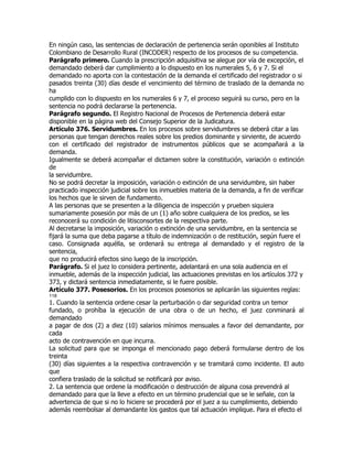 En ningún caso, las sentencias de declaración de pertenencia serán oponibles al Instituto
Colombiano de Desarrollo Rural (INCODER) respecto de los procesos de su competencia.
Parágrafo primero. Cuando la prescripción adquisitiva se alegue por vía de excepción, el
demandado deberá dar cumplimiento a lo dispuesto en los numerales 5, 6 y 7. Si el
demandado no aporta con la contestación de la demanda el certificado del registrador o si
pasados treinta (30) días desde el vencimiento del término de traslado de la demanda no
ha
cumplido con lo dispuesto en los numerales 6 y 7, el proceso seguirá su curso, pero en la
sentencia no podrá declararse la pertenencia.
Parágrafo segundo. El Registro Nacional de Procesos de Pertenencia deberá estar
disponible en la página web del Consejo Superior de la Judicatura.
Artículo 376. Servidumbres. En los procesos sobre servidumbres se deberá citar a las
personas que tengan derechos reales sobre los predios dominante y sirviente, de acuerdo
con el certificado del registrador de instrumentos públicos que se acompañará a la
demanda.
Igualmente se deberá acompañar el dictamen sobre la constitución, variación o extinción
de
la servidumbre.
No se podrá decretar la imposición, variación o extinción de una servidumbre, sin haber
practicado inspección judicial sobre los inmuebles materia de la demanda, a fin de verificar
los hechos que le sirven de fundamento.
A las personas que se presenten a la diligencia de inspección y prueben siquiera
sumariamente posesión por más de un (1) año sobre cualquiera de los predios, se les
reconocerá su condición de litisconsortes de la respectiva parte.
Al decretarse la imposición, variación o extinción de una servidumbre, en la sentencia se
fijará la suma que deba pagarse a título de indemnización o de restitución, según fuere el
caso. Consignada aquélla, se ordenará su entrega al demandado y el registro de la
sentencia,
que no producirá efectos sino luego de la inscripción.
Parágrafo. Si el juez lo considera pertinente, adelantará en una sola audiencia en el
inmueble, además de la inspección judicial, las actuaciones previstas en los artículos 372 y
373, y dictará sentencia inmediatamente, si le fuere posible.
Artículo 377. Posesorios. En los procesos posesorios se aplicarán las siguientes reglas:
118
1. Cuando la sentencia ordene cesar la perturbación o dar seguridad contra un temor
fundado, o prohíba la ejecución de una obra o de un hecho, el juez conminará al
demandado
a pagar de dos (2) a diez (10) salarios mínimos mensuales a favor del demandante, por
cada
acto de contravención en que incurra.
La solicitud para que se imponga el mencionado pago deberá formularse dentro de los
treinta
(30) días siguientes a la respectiva contravención y se tramitará como incidente. El auto
que
confiera traslado de la solicitud se notificará por aviso.
2. La sentencia que ordene la modificación o destrucción de alguna cosa prevendrá al
demandado para que la lleve a efecto en un término prudencial que se le señale, con la
advertencia de que si no lo hiciere se procederá por el juez a su cumplimiento, debiendo
además reembolsar al demandante los gastos que tal actuación implique. Para el efecto el
 