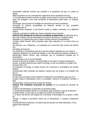 demandante celebrará contrato que someterá a la aprobación del juez. La cuenta de
gastos
deberá aportarse con los comprobantes respectivos para la aprobación del juez.
3. Si la demanda se dirige a precaver el peligro que se tema de ruina de un edificio, de un
árbol mal arraigado u otra cosa semejante, el demandante podrá pedir, en cualquier
estado
del proceso, que se tomen las medidas de precaución que fueren necesarias.
Formulada la solicitud acompañada de dictamen pericial, el juez procederá
inmediatamente al
reconocimiento respectivo; si del examen resulta un peligro inminente, en la diligencia
dictará
sentencia y tomará las medidas que fueren necesarias para conjurarlo.
Artículo 378. Entrega de la cosa por el tradente al adquirente. El adquirente de un
bien cuya tradición se haya efectuado por inscripción del título en el registro, podrá
demandar a su tradente para que le haga la entrega material correspondiente.
También podrá formular dicha demanda quien haya adquirido en la misma forma un
derecho
de usufructo, uso o habitación, y el comprador en el caso del inciso primero del artículo
922
del Código de Comercio.
A la demanda se acompañará copia de la escritura pública registrada en que conste la
respectiva obligación con carácter de exigible, y si en ella apareciere haberse cumplido, el
demandante deberá afirmar, bajo juramento que se considerará prestado por la
presentación
de la demanda, que no se ha efectuado.
Vencido el término de traslado, si el demandado no se opone ni propone excepciones
previas, se dictará sentencia que ordene la entrega, la cual se cumplirá con arreglo a los
artículos 308 a 310.
Al practicarse la entrega no podrá privarse de la tenencia al arrendatario que pruebe
siquiera
sumariamente título emanado del tradente, siempre que sea anterior a la tradición del
bien al
demandante.
En este caso la entrega se hará mediante la notificación al arrendatario para que en lo
sucesivo tenga al demandante como su arrendador, conforme al respectivo contrato; a
falta
de documento, el acta servirá de prueba del contrato.
Artículo 379. Rendición provocada de cuentas. En los procesos de rendición de
cuentas
a petición del destinatario se aplicarán las siguientes reglas:
1. El demandante deberá estimar en la demanda, bajo juramento, lo que se le adeude o
considere deber. En este caso no se aplicará la sanción del artículo 206.
2. Si dentro del término del traslado de la demanda el demandado no se opone a rendir
las
cuentas, ni objeta la estimación hecha por el demandante, ni propone excepciones
previas,
se prescindirá de la audiencia y se dictará auto de acuerdo con dicha estimación, el cual
presta mérito ejecutivo.
119
 