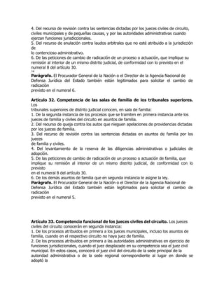 4. Del recurso de revisión contra las sentencias dictadas por los jueces civiles de circuito,
civiles municipales y de pequeñas causas, y por las autoridades administrativas cuando
ejerzan funciones jurisdiccionales.
5. Del recurso de anulación contra laudos arbitrales que no esté atribuido a la jurisdicción
de
lo contencioso administrativo.
6. De las peticiones de cambio de radicación de un proceso o actuación, que implique su
remisión al interior de un mismo distrito judicial, de conformidad con lo previsto en el
numeral 8 del artículo 30.
14
Parágrafo. El Procurador General de la Nación o el Director de la Agencia Nacional de
Defensa Jurídica del Estado también están legitimados para solicitar el cambio de
radicación
previsto en el numeral 6.

Artículo 32. Competencia de las salas de familia de los tribunales superiores.
Los
tribunales superiores de distrito judicial conocen, en sala de familia:
1. De la segunda instancia de los procesos que se tramiten en primera instancia ante los
jueces de familia y civiles del circuito en asuntos de familia.
2. Del recurso de queja contra los autos que nieguen apelaciones de providencias dictadas
por los jueces de familia.
3. Del recurso de revisión contra las sentencias dictadas en asuntos de familia por los
jueces
de familia y civiles.
4. Del levantamiento de la reserva de las diligencias administrativas o judiciales de
adopción.
5. De las peticiones de cambio de radicación de un proceso o actuación de familia, que
implique su remisión al interior de un mismo distrito judicial, de conformidad con lo
previsto
en el numeral 8 del artículo 30.
6. De los demás asuntos de familia que en segunda instancia le asigne la ley.
Parágrafo. El Procurador General de la Nación o el Director de la Agencia Nacional de
Defensa Jurídica del Estado también están legitimados para solicitar el cambio de
radicación
previsto en el numeral 5.




Artículo 33. Competencia funcional de los jueces civiles del circuito. Los jueces
civiles del circuito conocerán en segunda instancia:
1. De los procesos atribuidos en primera a los jueces municipales, incluso los asuntos de
familia, cuando en el respectivo circuito no haya juez de familia.
2. De los procesos atribuidos en primera a las autoridades administrativas en ejercicio de
funciones jurisdiccionales, cuando el juez desplazado en su competencia sea el juez civil
municipal. En estos casos, conocerá el juez civil del circuito de la sede principal de la
autoridad administrativa o de la sede regional correspondiente al lugar en donde se
adoptó la
 
