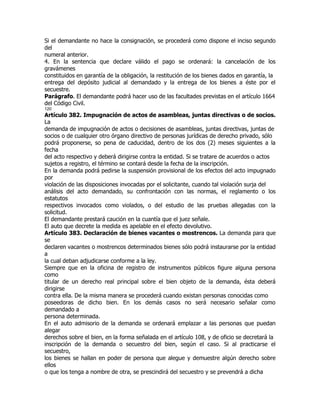 Si el demandante no hace la consignación, se procederá como dispone el inciso segundo
del
numeral anterior.
4. En la sentencia que declare válido el pago se ordenará: la cancelación de los
gravámenes
constituidos en garantía de la obligación, la restitución de los bienes dados en garantía, la
entrega del depósito judicial al demandado y la entrega de los bienes a éste por el
secuestre.
Parágrafo. El demandante podrá hacer uso de las facultades previstas en el artículo 1664
del Código Civil.
120
Artículo 382. Impugnación de actos de asambleas, juntas directivas o de socios.
La
demanda de impugnación de actos o decisiones de asambleas, juntas directivas, juntas de
socios o de cualquier otro órgano directivo de personas jurídicas de derecho privado, sólo
podrá proponerse, so pena de caducidad, dentro de los dos (2) meses siguientes a la
fecha
del acto respectivo y deberá dirigirse contra la entidad. Si se tratare de acuerdos o actos
sujetos a registro, el término se contará desde la fecha de la inscripción.
En la demanda podrá pedirse la suspensión provisional de los efectos del acto impugnado
por
violación de las disposiciones invocadas por el solicitante, cuando tal violación surja del
análisis del acto demandado, su confrontación con las normas, el reglamento o los
estatutos
respectivos invocados como violados, o del estudio de las pruebas allegadas con la
solicitud.
El demandante prestará caución en la cuantía que el juez señale.
El auto que decrete la medida es apelable en el efecto devolutivo.
Artículo 383. Declaración de bienes vacantes o mostrencos. La demanda para que
se
declaren vacantes o mostrencos determinados bienes sólo podrá instaurarse por la entidad
a
la cual deban adjudicarse conforme a la ley.
Siempre que en la oficina de registro de instrumentos públicos figure alguna persona
como
titular de un derecho real principal sobre el bien objeto de la demanda, ésta deberá
dirigirse
contra ella. De la misma manera se procederá cuando existan personas conocidas como
poseedoras de dicho bien. En los demás casos no será necesario señalar como
demandado a
persona determinada.
En el auto admisorio de la demanda se ordenará emplazar a las personas que puedan
alegar
derechos sobre el bien, en la forma señalada en el artículo 108, y de oficio se decretará la
inscripción de la demanda o secuestro del bien, según el caso. Si al practicarse el
secuestro,
los bienes se hallan en poder de persona que alegue y demuestre algún derecho sobre
ellos
o que los tenga a nombre de otra, se prescindirá del secuestro y se prevendrá a dicha
 