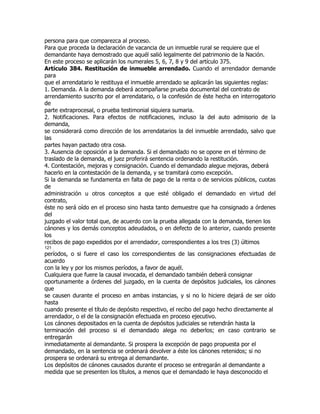 persona para que comparezca al proceso.
Para que proceda la declaración de vacancia de un inmueble rural se requiere que el
demandante haya demostrado que aquél salió legalmente del patrimonio de la Nación.
En este proceso se aplicarán los numerales 5, 6, 7, 8 y 9 del artículo 375.
Artículo 384. Restitución de inmueble arrendado. Cuando el arrendador demande
para
que el arrendatario le restituya el inmueble arrendado se aplicarán las siguientes reglas:
1. Demanda. A la demanda deberá acompañarse prueba documental del contrato de
arrendamiento suscrito por el arrendatario, o la confesión de éste hecha en interrogatorio
de
parte extraprocesal, o prueba testimonial siquiera sumaria.
2. Notificaciones. Para efectos de notificaciones, incluso la del auto admisorio de la
demanda,
se considerará como dirección de los arrendatarios la del inmueble arrendado, salvo que
las
partes hayan pactado otra cosa.
3. Ausencia de oposición a la demanda. Si el demandado no se opone en el término de
traslado de la demanda, el juez proferirá sentencia ordenando la restitución.
4. Contestación, mejoras y consignación. Cuando el demandado alegue mejoras, deberá
hacerlo en la contestación de la demanda, y se tramitará como excepción.
Si la demanda se fundamenta en falta de pago de la renta o de servicios públicos, cuotas
de
administración u otros conceptos a que esté obligado el demandado en virtud del
contrato,
éste no será oído en el proceso sino hasta tanto demuestre que ha consignado a órdenes
del
juzgado el valor total que, de acuerdo con la prueba allegada con la demanda, tienen los
cánones y los demás conceptos adeudados, o en defecto de lo anterior, cuando presente
los
recibos de pago expedidos por el arrendador, correspondientes a los tres (3) últimos
121
períodos, o si fuere el caso los correspondientes de las consignaciones efectuadas de
acuerdo
con la ley y por los mismos períodos, a favor de aquél.
Cualquiera que fuere la causal invocada, el demandado también deberá consignar
oportunamente a órdenes del juzgado, en la cuenta de depósitos judiciales, los cánones
que
se causen durante el proceso en ambas instancias, y si no lo hiciere dejará de ser oído
hasta
cuando presente el título de depósito respectivo, el recibo del pago hecho directamente al
arrendador, o el de la consignación efectuada en proceso ejecutivo.
Los cánones depositados en la cuenta de depósitos judiciales se retendrán hasta la
terminación del proceso si el demandado alega no deberlos; en caso contrario se
entregarán
inmediatamente al demandante. Si prospera la excepción de pago propuesta por el
demandado, en la sentencia se ordenará devolver a éste los cánones retenidos; si no
prospera se ordenará su entrega al demandante.
Los depósitos de cánones causados durante el proceso se entregarán al demandante a
medida que se presenten los títulos, a menos que el demandado le haya desconocido el
 