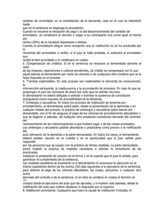 carácter de arrendador en la contestación de la demanda, caso en el cual se retendrán
hasta
que en la sentencia se disponga lo procedente.
Cuando se resuelva la excepción de pago o la del desconocimiento del carácter de
arrendador, se condenará al vencido a pagar a su contraparte una suma igual al treinta
por
ciento (30%) de la cantidad depositada o debida.
Cuando el arrendatario alegue como excepción que la restitución no se ha producido por
la
renuencia del arrendador a recibir, si el juez la halla probada, le ordenará al arrendador
que
reciba el bien arrendado y lo condenará en costas.
5. Compensación de créditos. Si en la sentencia se reconoce al demandado derecho al
valor
de las mejoras, reparaciones o cultivos pendientes, tal crédito se compensará con lo que
aquél adeude al demandante por razón de cánones o de cualquiera otra condena que se le
haya impuesto en el proceso.
6. Trámites inadmisibles. En este proceso son inadmisibles la demanda de reconvención,
la
intervención excluyente, la coadyuvancia y la acumulación de procesos. En caso de que se
propongan el juez las rechazará de plano por auto que no admite recursos.
El demandante no estará obligado a solicitar y tramitar la audiencia de conciliación
extrajudicial como requisito de procedibilidad de la demanda.
7. Embargos y secuestros. En todos los procesos de restitución de tenencia por
arrendamiento, el demandante podrá pedir, desde la presentación de la demanda o en
cualquier estado del proceso, la práctica de embargos y secuestros sobre bienes del
demandado, con el fin de asegurar el pago de los cánones de arrendamiento adeudados o
que se llegaren a adeudar, de cualquier otra prestación económica derivada del contrato,
del
reconocimiento de las indemnizaciones a que hubiere lugar y de las costas procesales.
Los embargos y secuestros podrán decretarse y practicarse como previos a la notificación
del
auto admisorio de la demanda a la parte demandada. En todos los casos, el demandante
deberá prestar caución en la cuantía y en la oportunidad que el juez señale para
responder
por los perjuicios que se causen con la práctica de dichas medidas. La parte demandada
podrá impedir la práctica de medidas cautelares o solicitar la cancelación de las
practicadas
mediante la prestación de caución en la forma y en la cuantía que el juez le señale, para
garantizar el cumplimiento de la sentencia.
Las medidas cautelares se levantarán si el demandante no promueve la ejecución en el
mismo expediente dentro de los treinta (30) días siguientes a la ejecutoria de la sentencia,
para obtener el pago de los cánones adeudados, las costas, perjuicios, o cualquier otra
suma
derivada del contrato o de la sentencia. Si en ésta se condena en costas el término se
122
contará desde la ejecutoria del auto que las apruebe; y si hubiere sido apelada, desde la
notificación del auto que ordene obedecer lo dispuesto por el superior.
8. Restitución provisional. Cualquiera que fuere la causal de restitución invocada, el
 