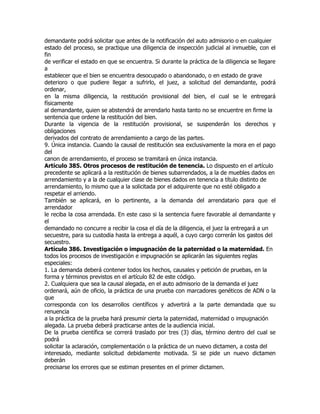 demandante podrá solicitar que antes de la notificación del auto admisorio o en cualquier
estado del proceso, se practique una diligencia de inspección judicial al inmueble, con el
fin
de verificar el estado en que se encuentra. Si durante la práctica de la diligencia se llegare
a
establecer que el bien se encuentra desocupado o abandonado, o en estado de grave
deterioro o que pudiere llegar a sufrirlo, el juez, a solicitud del demandante, podrá
ordenar,
en la misma diligencia, la restitución provisional del bien, el cual se le entregará
físicamente
al demandante, quien se abstendrá de arrendarlo hasta tanto no se encuentre en firme la
sentencia que ordene la restitución del bien.
Durante la vigencia de la restitución provisional, se suspenderán los derechos y
obligaciones
derivados del contrato de arrendamiento a cargo de las partes.
9. Única instancia. Cuando la causal de restitución sea exclusivamente la mora en el pago
del
canon de arrendamiento, el proceso se tramitará en única instancia.
Artículo 385. Otros procesos de restitución de tenencia. Lo dispuesto en el artículo
precedente se aplicará a la restitución de bienes subarrendados, a la de muebles dados en
arrendamiento y a la de cualquier clase de bienes dados en tenencia a título distinto de
arrendamiento, lo mismo que a la solicitada por el adquirente que no esté obligado a
respetar el arriendo.
También se aplicará, en lo pertinente, a la demanda del arrendatario para que el
arrendador
le reciba la cosa arrendada. En este caso si la sentencia fuere favorable al demandante y
el
demandado no concurre a recibir la cosa el día de la diligencia, el juez la entregará a un
secuestre, para su custodia hasta la entrega a aquél, a cuyo cargo correrán los gastos del
secuestro.
Artículo 386. Investigación o impugnación de la paternidad o la maternidad. En
todos los procesos de investigación e impugnación se aplicarán las siguientes reglas
especiales:
1. La demanda deberá contener todos los hechos, causales y petición de pruebas, en la
forma y términos previstos en el artículo 82 de este código.
2. Cualquiera que sea la causal alegada, en el auto admisorio de la demanda el juez
ordenará, aún de oficio, la práctica de una prueba con marcadores genéticos de ADN o la
que
corresponda con los desarrollos científicos y advertirá a la parte demandada que su
renuencia
a la práctica de la prueba hará presumir cierta la paternidad, maternidad o impugnación
alegada. La prueba deberá practicarse antes de la audiencia inicial.
De la prueba científica se correrá traslado por tres (3) días, término dentro del cual se
podrá
solicitar la aclaración, complementación o la práctica de un nuevo dictamen, a costa del
interesado, mediante solicitud debidamente motivada. Si se pide un nuevo dictamen
deberán
precisarse los errores que se estiman presentes en el primer dictamen.
 