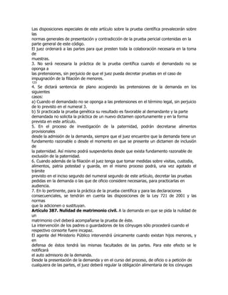 Las disposiciones especiales de este artículo sobre la prueba científica prevalecerán sobre
las
normas generales de presentación y contradicción de la prueba pericial contenidas en la
parte general de este código.
El juez ordenará a las partes para que presten toda la colaboración necesaria en la toma
de
muestras.
3. No será necesaria la práctica de la prueba científica cuando el demandado no se
oponga a
las pretensiones, sin perjuicio de que el juez pueda decretar pruebas en el caso de
impugnación de la filiación de menores.
123
4. Se dictará sentencia de plano acogiendo las pretensiones de la demanda en los
siguientes
casos:
a) Cuando el demandado no se oponga a las pretensiones en el término legal, sin perjuicio
de lo previsto en el numeral 3.
b) Si practicada la prueba genética su resultado es favorable al demandante y la parte
demandada no solicita la práctica de un nuevo dictamen oportunamente y en la forma
prevista en este artículo.
5. En el proceso de investigación de la paternidad, podrán decretarse alimentos
provisionales
desde la admisión de la demanda, siempre que el juez encuentre que la demanda tiene un
fundamento razonable o desde el momento en que se presente un dictamen de inclusión
de
la paternidad. Así mismo podrá suspenderlos desde que exista fundamento razonable de
exclusión de la paternidad.
6. Cuando además de la filiación el juez tenga que tomar medidas sobre visitas, custodia,
alimentos, patria potestad y guarda, en el mismo proceso podrá, una vez agotado el
trámite
previsto en el inciso segundo del numeral segundo de este artículo, decretar las pruebas
pedidas en la demanda o las que de oficio considere necesarias, para practicarlas en
audiencia.
7. En lo pertinente, para la práctica de la prueba científica y para las declaraciones
consecuenciales, se tendrán en cuenta las disposiciones de la Ley 721 de 2001 y las
normas
que la adicionen o sustituyan.
Artículo 387. Nulidad de matrimonio civil. A la demanda en que se pida la nulidad de
un
matrimonio civil deberá acompañarse la prueba de éste.
La intervención de los padres o guardadores de los cónyuges sólo procederá cuando el
respectivo consorte fuere incapaz.
El agente del Ministerio Público intervendrá únicamente cuando existan hijos menores, y
en
defensa de éstos tendrá las mismas facultades de las partes. Para este efecto se le
notificará
el auto admisorio de la demanda.
Desde la presentación de la demanda y en el curso del proceso, de oficio o a petición de
cualquiera de las partes, el juez deberá regular la obligación alimentaria de los cónyuges
 