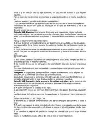 entre sí y en relación con los hijos comunes, sin perjuicio del acuerdo a que llegaren
aquéllas.
Para el cobro de los alimentos provisionales se seguirá ejecución en el mismo expediente,
en
cuaderno separado, por el trámite del proceso ejecutivo.
Copia de la sentencia que decrete la nulidad del matrimonio civil se enviará al respectivo
funcionario del estado civil para su inscripción en el folio de matrimonio y en el de
nacimiento
de cada uno de los cónyuges.
Artículo 388. Divorcio. En el proceso de divorcio y de cesación de efectos civiles de
matrimonio religioso son partes únicamente los cónyuges, pero si estos fueren menores de
edad, podrán también intervenir sus padres. El Ministerio Público será citado en interés de
los
hijos y se observarán las siguientes reglas:
1. El juez declarará terminado el proceso por desistimiento presentado por los cónyuges o
sus apoderados. Si se hiciere durante la audiencia, bastará la manifestación verbal de
ambos.
2. Copia de la sentencia que decrete el divorcio se enviará al respectivo funcionario del
estado civil para su inscripción en el folio de matrimonio y en el de nacimiento de cada
uno
de los cónyuges.
124
El Juez dictará sentencia de plano si las partes llegaren a un acuerdo, siempre que éste se
encuentre ajustado al derecho sustancial.
3. La muerte de uno de los cónyuges o la reconciliación ocurridas durante el proceso,
ponen
fin a este. El divorcio podrá ser demandado nuevamente por causa que sobrevenga a la
reconciliación.
Parágrafo. A los procesos de separación de cuerpos de matrimonio civil o religioso se
aplicarán, en lo pertinente, las normas del presente artículo.
Después de ejecutoriada la sentencia, si los cónyuges de común acuerdo solicitan que se
ponga fin a la separación, el juez de plano dictará la sentencia respectiva.
Artículo 389. Contenido de la sentencia de nulidad o de divorcio. La sentencia que
decrete la nulidad del matrimonio civil, el divorcio o la cesación de efectos civiles de
matrimonio católico dispondrá:
1. A quién corresponde el cuidado de los hijos.
2. La proporción en que los cónyuges deben contribuir a los gastos de crianza, educación
y
establecimiento de los hijos comunes, de acuerdo con lo dispuesto en los incisos segundo
y
tercero del artículo 257 del Código Civil.
3. El monto de la pensión alimentaria que uno de los cónyuges deba al otro, si fuere el
caso.
4. A quién corresponde la patria potestad sobre los hijos no emancipados, cuando la causa
del divorcio determine suspensión o pérdida de la misma, o si los hijos deben quedar bajo
guarda.
5. La condena al pago de los perjuicios a cargo del cónyuge que por su culpa hubiere
dado
lugar a la nulidad del vínculo, a favor del otro, si éste lo hubiere solicitado.
 