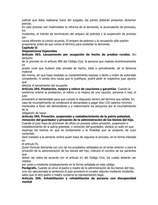 judicial que deba realizarse fuera del juzgado, las partes deberán presentar dictamen
pericial.
En este proceso son inadmisibles la reforma de la demanda, la acumulación de procesos,
los
incidentes, el trámite de terminación del amparo de pobreza y la suspensión de proceso
por
causa diferente al común acuerdo. El amparo de pobreza y la recusación sólo podrán
proponerse antes de que venza el término para contestar la demanda.
Capítulo II
Disposiciones Especiales
Artículo 393. Lanzamiento por ocupación de hecho de predios rurales. Sin
perjuicio
de lo previsto en el artículo 984 del Código Civil, la persona que explote económicamente
un
predio rural que hubiere sido privada de hecho, total o parcialmente, de la tenencia
material
del mismo, sin que haya mediado su consentimiento expreso o tácito u orden de autoridad
competente, ni exista otra causa que lo justifique, podrá pedir al respectivo juez agrario
que
efectúe el lanzamiento del ocupante.
Artículo 394. Prestación, mejora y relevo de cauciones y garantías. Cuando la
sentencia ordene la prestación, el relevo o la mejora de una caución, personal o real, el
juez
prevendrá al demandado para que cumpla lo dispuesto dentro del término que señale. En
caso de incumplimiento se condenará al demandado a pagar diez (10) salarios mínimos
mensuales a favor del demandante y a indemnizarle los perjuicios por el incumplimiento
de la
obligación de hacer.
Artículo 395. Privación, suspensión y restablecimiento de la patria potestad,
remoción del guardador y privación de la administración de los bienes del hijo.
Cuando el juez haya de promover de oficio un proceso sobre privación, suspensión o
restablecimiento de la patria potestad, o remoción del guardador, dictará un auto en que
exponga los hechos en que se fundamenta y la finalidad que se propone, de cuyo
contenido
dará traslado a la persona contra quien haya de seguirse el proceso, en la forma indicada
en
el artículo 91.
Quien formule demanda con uno de los propósitos señalados en el inciso anterior o para la
privación de la administración de los bienes del hijo, indicará el nombre de los parientes
que
deban ser oídos de acuerdo con el artículo 61 del Código Civil, los cuales deberán ser
citados
por aviso o mediante emplazamiento en la forma señalada en este código.
Parágrafo. Cuando se prive al padre o madre de la administración de los bienes del hijo,
una vez ejecutoriada la sentencia el juez proveerá el curador adjunto mediante incidente,
salvo que el otro padre o madre conserve la representación legal.
Artículo 396. Inhabilitación y rehabilitación de persona con discapacidad
mental
 