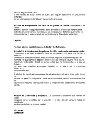 decisión, según fuere el caso.
3. Del recurso de queja contra los autos que nieguen apelaciones de providencias
proferidas
por las autoridades mencionadas en los numerales anteriores.


Artículo 34. Competencia funcional de los jueces de familia. Corresponde a los
jueces
de familia conocer en segunda instancia de los procesos de sucesión de menor cuantía
atribuidos en primera al juez municipal, de los demás asuntos de familia que tramite en
primera instancia el juez municipal, así como del recurso de queja de todos ellos.


Capítulo II


Modo de ejercer sus Atribuciones la Corte y los Tribunales

Artículo 35. Atribuciones de las salas de decisión y del magistrado sustanciador.
Corresponde a las salas de decisión dictar las sentencias y los autos que decidan la
apelación
contra el que rechace el incidente de liquidación de perjuicios de condena impuesta en
abstracto o el que rechace la oposición a la diligencia de entrega o resuelva sobre ella. El
magistrado sustanciador dictará los demás autos que no correspondan a la sala de
decisión.
Los autos que resuelvan apelaciones, dictados por la sala o por el magistrado
sustanciador,
no admiten recurso.
15
A solicitud del magistrado sustanciador, la sala plena especializada o única podrá decidir
los
recursos de apelación interpuestos contra autos o sentencias, cuando se trate de asuntos
de
trascendencia nacional, o se requiera unificar la jurisprudencia o establecer un precedente
judicial.




Artículo 36. Audiencias y diligencias. Las audiencias y diligencias que realicen los
jueces
colegiados serán presididas por el ponente, y a ellas deberán concurrir todos los
magistrados
que integran la Sala, so pena de nulidad.


TÍTULO II
COMISIÓN
 