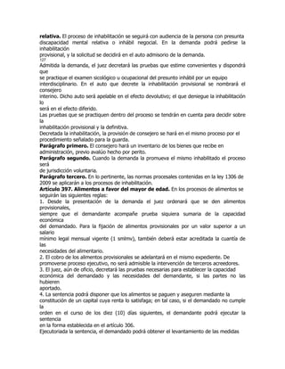 relativa. El proceso de inhabilitación se seguirá con audiencia de la persona con presunta
discapacidad mental relativa o inhábil negocial. En la demanda podrá pedirse la
inhabilitación
provisional, y la solicitud se decidirá en el auto admisorio de la demanda.
127
Admitida la demanda, el juez decretará las pruebas que estime convenientes y dispondrá
que
se practique el examen sicológico u ocupacional del presunto inhábil por un equipo
interdisciplinario. En el auto que decrete la inhabilitación provisional se nombrará el
consejero
interino. Dicho auto será apelable en el efecto devolutivo; el que deniegue la inhabilitación
lo
será en el efecto diferido.
Las pruebas que se practiquen dentro del proceso se tendrán en cuenta para decidir sobre
la
inhabilitación provisional y la definitiva.
Decretada la inhabilitación, la provisión de consejero se hará en el mismo proceso por el
procedimiento señalado para la guarda.
Parágrafo primero. El consejero hará un inventario de los bienes que recibe en
administración, previo avalúo hecho por perito.
Parágrafo segundo. Cuando la demanda la promueva el mismo inhabilitado el proceso
será
de jurisdicción voluntaria.
Parágrafo tercero. En lo pertinente, las normas procesales contenidas en la ley 1306 de
2009 se aplicarán a los procesos de inhabilitación.
Artículo 397. Alimentos a favor del mayor de edad. En los procesos de alimentos se
seguirán las siguientes reglas:
1. Desde la presentación de la demanda el juez ordenará que se den alimentos
provisionales,
siempre que el demandante acompañe prueba siquiera sumaria de la capacidad
económica
del demandado. Para la fijación de alimentos provisionales por un valor superior a un
salario
mínimo legal mensual vigente (1 smlmv), también deberá estar acreditada la cuantía de
las
necesidades del alimentario.
2. El cobro de los alimentos provisionales se adelantará en el mismo expediente. De
promoverse proceso ejecutivo, no será admisible la intervención de terceros acreedores.
3. El juez, aún de oficio, decretará las pruebas necesarias para establecer la capacidad
económica del demandado y las necesidades del demandante, si las partes no las
hubieren
aportado.
4. La sentencia podrá disponer que los alimentos se paguen y aseguren mediante la
constitución de un capital cuya renta lo satisfaga; en tal caso, si el demandado no cumple
la
orden en el curso de los diez (10) días siguientes, el demandante podrá ejecutar la
sentencia
en la forma establecida en el artículo 306.
Ejecutoriada la sentencia, el demandado podrá obtener el levantamiento de las medidas
 