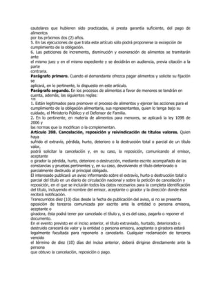 cautelares que hubieren sido practicadas, si presta garantía suficiente, del pago de
alimentos
por los próximos dos (2) años.
5. En las ejecuciones de que trata este artículo sólo podrá proponerse la excepción de
cumplimiento de la obligación.
6. Las peticiones de incremento, disminución y exoneración de alimentos se tramitarán
ante
el mismo juez y en el mismo expediente y se decidirán en audiencia, previa citación a la
parte
contraria.
Parágrafo primero. Cuando el demandante ofrezca pagar alimentos y solicite su fijación
se
aplicará, en lo pertinente, lo dispuesto en este artículo.
Parágrafo segundo. En los procesos de alimentos a favor de menores se tendrán en
cuenta, además, las siguientes reglas:
128
1. Están legitimados para promover el proceso de alimentos y ejercer las acciones para el
cumplimiento de la obligación alimentaria, sus representantes, quien lo tenga bajo su
cuidado, el Ministerio Público y el Defensor de Familia.
2. En lo pertinente, en materia de alimentos para menores, se aplicará la ley 1098 de
2006 y
las normas que la modifican o la complementan.
Artículo 398. Cancelación, reposición y reivindicación de títulos valores. Quien
haya
sufrido el extravío, pérdida, hurto, deterioro o la destrucción total o parcial de un título
valor,
podrá solicitar la cancelación y, en su caso, la reposición, comunicando al emisor,
aceptante
o girador la pérdida, hurto, deterioro o destrucción, mediante escrito acompañado de las
constancias y pruebas pertinentes y, en su caso, devolviendo el título deteriorado o
parcialmente destruido al principal obligado.
El interesado publicará un aviso informando sobre el extravío, hurto o destrucción total o
parcial del título en un diario de circulación nacional y sobre la petición de cancelación y
reposición, en el que se incluirán todos los datos necesarios para la completa identificación
del título, incluyendo el nombre del emisor, aceptante o girador y la dirección donde éste
recibirá notificación.
Transcurridos diez (10) días desde la fecha de publicación del aviso, si no se presenta
oposición de terceros comunicada por escrito ante la entidad o persona emisora,
aceptante o
giradora, ésta podrá tener por cancelado el título y, si es del caso, pagarlo o reponer el
documento.
En el evento previsto en el inciso anterior, el título extraviado, hurtado, deteriorado o
destruido carecerá de valor y la entidad o persona emisora, aceptante o giradora estará
legalmente facultada para reponerlo o cancelarlo. Cualquier reclamación de terceros
vencido
el término de diez (10) días del inciso anterior, deberá dirigirse directamente ante la
persona
que obtuvo la cancelación, reposición o pago.
 