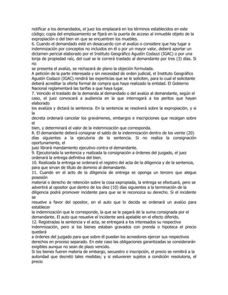notificar a los demandados, el juez los emplazará en los términos establecidos en este
código; copia del emplazamiento se fijará en la puerta de acceso al inmueble objeto de la
expropiación o del bien en que se encuentren los muebles.
6. Cuando el demandado esté en desacuerdo con el avalúo o considere que hay lugar a
indemnización por conceptos no incluidos en él o por un mayor valor, deberá aportar un
dictamen pericial elaborado por el Instituto Geográfico Agustín Codazzi (IGAC) o por una
lonja de propiedad raíz, del cual se le correrá traslado al demandante por tres (3) días. Si
no
se presenta el avalúo, se rechazará de plano la objeción formulada.
A petición de la parte interesada y sin necesidad de orden judicial, el Instituto Geográfico
Agustín Codazzi (IGAC) rendirá las experticias que se le soliciten, para lo cual el solicitante
deberá acreditar la oferta formal de compra que haya realizado la entidad. El Gobierno
Nacional reglamentará las tarifas a que haya lugar.
7. Vencido el traslado de la demanda al demandado o del avalúo al demandante, según el
caso, el juez convocará a audiencia en la que interrogará a los peritos que hayan
elaborado
los avalúos y dictará la sentencia. En la sentencia se resolverá sobre la expropiación, y si
la
decreta ordenará cancelar los gravámenes, embargos e inscripciones que recaigan sobre
el
bien, y determinará el valor de la indemnización que corresponda.
8. El demandante deberá consignar el saldo de la indemnización dentro de los veinte (20)
días siguientes a la ejecutoria de la sentencia. Si no realiza la consignación
oportunamente, el
juez librará mandamiento ejecutivo contra el demandante.
9. Ejecutoriada la sentencia y realizada la consignación a órdenes del juzgado, el juez
ordenará la entrega definitiva del bien.
10. Realizada la entrega se ordenará el registro del acta de la diligencia y de la sentencia,
para que sirvan de título de dominio al demandante.
11. Cuando en el acto de la diligencia de entrega se oponga un tercero que alegue
posesión
material o derecho de retención sobre la cosa expropiada, la entrega se efectuará, pero se
advertirá al opositor que dentro de los diez (10) días siguientes a la terminación de la
diligencia podrá promover incidente para que se le reconozca su derecho. Si el incidente
se
resuelve a favor del opositor, en el auto que lo decida se ordenará un avalúo para
establecer
la indemnización que le corresponde, la que se le pagará de la suma consignada por el
demandante. El auto que resuelve el incidente será apelable en el efecto diferido.
12. Registradas la sentencia y el acta, se entregará a los interesados su respectiva
indemnización, pero si los bienes estaban gravados con prenda o hipoteca el precio
quedará
a órdenes del juzgado para que sobre él puedan los acreedores ejercer sus respectivos
derechos en proceso separado. En este caso las obligaciones garantizadas se considerarán
exigibles aunque no sean de plazo vencido.
Si los bienes fueren materia de embargo, secuestro o inscripción, el precio se remitirá a la
autoridad que decretó tales medidas; y si estuvieren sujetos a condición resolutoria, el
precio
 