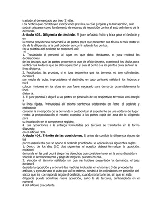 traslado al demandado por tres (3) días.
Los hechos que constituyen excepciones previas, la cosa juzgada y la transacción, sólo
podrán alegarse como fundamento de recurso de reposición contra al auto admisorio de la
demanda.
Artículo 403. Diligencia de deslinde. El juez señalará fecha y hora para el deslinde y
en
la misma providencia prevendrá a las partes para que presenten sus títulos a más tardar el
día de la diligencia, a la cual deberán concurrir además los peritos.
En la práctica del deslinde se procederá así:
132
1. Trasladado el personal al lugar en que deba efectuarse, el juez recibirá las
declaraciones
de los testigos que las partes presenten o que de oficio decrete, examinará los títulos para
verificar los linderos que en ellos aparezcan y oirá al perito o a los peritos para señalar la
línea divisoria.
2. Practicadas las pruebas, si el juez encuentra que los terrenos no son colindantes,
declarará
por medio de auto, improcedente el deslinde; en caso contrario señalará los linderos y
hará
colocar mojones en los sitios en que fuere necesario para demarcar ostensiblemente la
línea
divisoria.
3. El juez pondrá o dejará a las partes en posesión de los respectivos terrenos con arreglo
a
la línea fijada. Pronunciará allí mismo sentencia declarando en firme el deslinde y
ordenando
cancelar la inscripción de la demanda y protocolizar el expediente en una notaría del lugar.
Hecha la protocolización el notario expedirá a las partes copia del acta de la diligencia
para
su inscripción en el competente registro.
4. Las oposiciones a la entrega formuladas por terceros se tramitarán en la forma
dispuesta
en el artículo 309.
Artículo 404. Trámite de las oposiciones. Si antes de concluir la diligencia alguna de
las
partes manifiesta que se opone al deslinde practicado, se aplicarán las siguientes reglas:
1. Dentro de los diez (10) días siguientes el opositor deberá formalizar la oposición,
mediante
demanda en la cual podrá alegar los derechos que considere tener en la zona discutida y
solicitar el reconocimiento y pago de mejoras puestas en ella.
2. Vencido el término señalado sin que se hubiere presentado la demanda, el juez
declarará
desierta la oposición y ordenará las medidas indicadas en el número 3 del precedente
artículo, y ejecutoriado el auto que así lo ordene, pondrá a los colindantes en posesión del
sector que les corresponda según el deslinde, cuando no la tuvieren, sin que en esta
diligencia pueda admitirse nueva oposición, salvo la de terceros, contemplada en el
numeral
4 del artículo precedente.
 