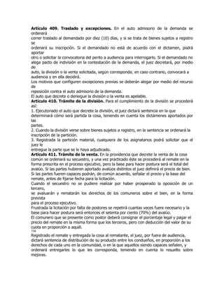Artículo 409. Traslado y excepciones. En el auto admisorio de la demanda se
ordenará
correr traslado al demandado por diez (10) días, y si se trata de bienes sujetos a registro
se
ordenará su inscripción. Si el demandado no está de acuerdo con el dictamen, podrá
aportar
otro o solicitar la convocatoria del perito a audiencia para interrogarlo. Si el demandado no
alega pacto de indivisión en la contestación de la demanda, el juez decretará, por medio
de
auto, la división o la venta solicitada, según corresponda; en caso contrario, convocará a
audiencia y en ella decidirá.
Los motivos que configuren excepciones previas se deberán alegar por medio del recurso
de
reposición contra el auto admisorio de la demanda.
El auto que decrete o deniegue la división o la venta es apelable.
Artículo 410. Trámite de la división. Para el cumplimiento de la división se procederá
así:
1. Ejecutoriado el auto que decrete la división, el juez dictará sentencia en la que
determinará cómo será partida la cosa, teniendo en cuenta los dictámenes aportados por
las
partes.
2. Cuando la división verse sobre bienes sujetos a registro, en la sentencia se ordenará la
inscripción de la partición.
3. Registrada la partición material, cualquiera de los asignatarios podrá solicitar que el
juez le
entregue la parte que se le haya adjudicado.
Artículo 411. Trámite de la venta. En la providencia que decrete la venta de la cosa
común se ordenará su secuestro, y una vez practicado éste se procederá al remate en la
forma prescrita en el proceso ejecutivo, pero la base para hacer postura será el total del
avalúo. Si las partes hubieren aportado avalúos distintos el juez definirá el precio de bien.
Si las partes fueren capaces podrán, de común acuerdo, señalar el precio y la base del
remate, antes de fijarse fecha para la licitación.
Cuando el secuestro no se pudiere realizar por haber prosperado la oposición de un
tercero,
se avaluarán y rematarán los derechos de los comuneros sobre el bien, en la forma
prevista
para el proceso ejecutivo.
Frustrada la licitación por falta de postores se repetirá cuantas veces fuere necesario y la
base para hacer postura será entonces el setenta por ciento (70%) del avalúo.
El comunero que se presente como postor deberá consignar el porcentaje legal y pagar el
precio del remate en la misma forma que los terceros, pero con deducción del valor de su
cuota en proporción a aquél.
134
Registrado el remate y entregada la cosa al rematante, el juez, por fuera de audiencia,
dictará sentencia de distribución de su producto entre los condueños, en proporción a los
derechos de cada uno en la comunidad, o en la que aquellos siendo capaces señalen, y
ordenará entregarles lo que les corresponda, teniendo en cuenta lo resuelto sobre
mejoras.
 