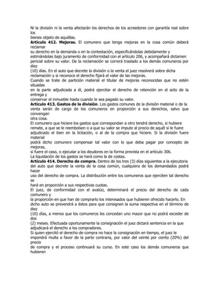 Ni la división ni la venta afectarán los derechos de los acreedores con garantía real sobre
los
bienes objeto de aquéllas.
Artículo 412. Mejoras. El comunero que tenga mejoras en la cosa común deberá
reclamar
su derecho en la demanda o en la contestación, especificándolas debidamente y
estimándolas bajo juramento de conformidad con el artículo 206, y acompañará dictamen
pericial sobre su valor. De la reclamación se correrá traslado a los demás comuneros por
diez
(10) días. En el auto que decrete la división o la venta el juez resolverá sobre dicha
reclamación y si reconoce el derecho fijará el valor de las mejoras.
Cuando se trate de partición material el titular de mejoras reconocidas que no estén
situadas
en la parte adjudicada a él, podrá ejercitar el derecho de retención en el acto de la
entrega y
conservar el inmueble hasta cuando le sea pagado su valor.
Artículo 413. Gastos de la división. Los gastos comunes de la división material o de la
venta serán de cargo de los comuneros en proporción a sus derechos, salvo que
convengan
otra cosa.
El comunero que hiciere los gastos que correspondan a otro tendrá derecho, si hubiere
remate, a que se le reembolsen o a que su valor se impute al precio de aquél si le fuere
adjudicado el bien en la licitación, o al de la compra que hiciere. Si la división fuere
material
podrá dicho comunero compensar tal valor con lo que deba pagar por concepto de
mejoras,
si fuere el caso, o ejecutar a los deudores en la forma prevista en el artículo 306.
La liquidación de los gastos se hará como la de costas.
Artículo 414. Derecho de compra. Dentro de los tres (3) días siguientes a la ejecutoria
del auto que decrete la venta de la cosa común, cualquiera de los demandados podrá
hacer
uso del derecho de compra. La distribución entre los comuneros que ejerciten tal derecho
se
hará en proporción a sus respectivas cuotas.
El juez, de conformidad con el avalúo, determinará el precio del derecho de cada
comunero y
la proporción en que han de comprarlo los interesados que hubieren ofrecido hacerlo. En
dicho auto se prevendrá a éstos para que consignen la suma respectiva en el término de
diez
(10) días, a menos que los comuneros les concedan uno mayor que no podrá exceder de
dos
(2) meses. Efectuada oportunamente la consignación el juez dictará sentencia en la que
adjudicará el derecho a los compradores.
Si quien ejercitó el derecho de compra no hace la consignación en tiempo, el juez le
impondrá multa a favor de la parte contraria, por valor del veinte por ciento (20%) del
precio
de compra y el proceso continuará su curso. En este caso los demás comuneros que
hubieren
 