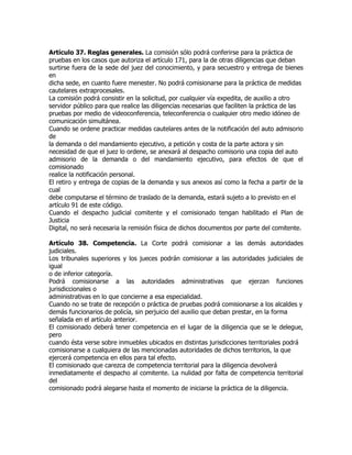 Artículo 37. Reglas generales. La comisión sólo podrá conferirse para la práctica de
pruebas en los casos que autoriza el artículo 171, para la de otras diligencias que deban
surtirse fuera de la sede del juez del conocimiento, y para secuestro y entrega de bienes
en
dicha sede, en cuanto fuere menester. No podrá comisionarse para la práctica de medidas
cautelares extraprocesales.
La comisión podrá consistir en la solicitud, por cualquier vía expedita, de auxilio a otro
servidor público para que realice las diligencias necesarias que faciliten la práctica de las
pruebas por medio de videoconferencia, teleconferencia o cualquier otro medio idóneo de
comunicación simultánea.
Cuando se ordene practicar medidas cautelares antes de la notificación del auto admisorio
de
la demanda o del mandamiento ejecutivo, a petición y costa de la parte actora y sin
necesidad de que el juez lo ordene, se anexará al despacho comisorio una copia del auto
admisorio de la demanda o del mandamiento ejecutivo, para efectos de que el
comisionado
realice la notificación personal.
El retiro y entrega de copias de la demanda y sus anexos así como la fecha a partir de la
cual
debe computarse el término de traslado de la demanda, estará sujeto a lo previsto en el
artículo 91 de este código.
Cuando el despacho judicial comitente y el comisionado tengan habilitado el Plan de
Justicia
Digital, no será necesaria la remisión física de dichos documentos por parte del comitente.

Artículo 38. Competencia. La Corte podrá comisionar a las demás autoridades
judiciales.
Los tribunales superiores y los jueces podrán comisionar a las autoridades judiciales de
igual
o de inferior categoría.
Podrá comisionarse a las autoridades administrativas que ejerzan funciones
jurisdiccionales o
administrativas en lo que concierne a esa especialidad.
Cuando no se trate de recepción o práctica de pruebas podrá comisionarse a los alcaldes y
demás funcionarios de policía, sin perjuicio del auxilio que deban prestar, en la forma
señalada en el artículo anterior.
El comisionado deberá tener competencia en el lugar de la diligencia que se le delegue,
pero
cuando ésta verse sobre inmuebles ubicados en distintas jurisdicciones territoriales podrá
comisionarse a cualquiera de las mencionadas autoridades de dichos territorios, la que
ejercerá competencia en ellos para tal efecto.
El comisionado que carezca de competencia territorial para la diligencia devolverá
inmediatamente el despacho al comitente. La nulidad por falta de competencia territorial
del
comisionado podrá alegarse hasta el momento de iniciarse la práctica de la diligencia.
 