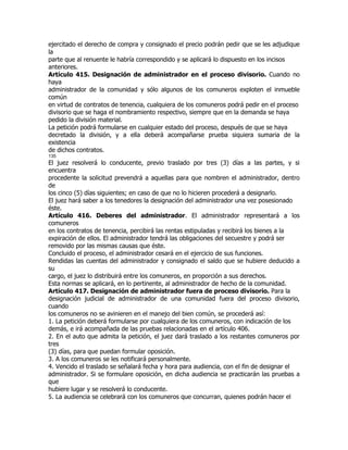 ejercitado el derecho de compra y consignado el precio podrán pedir que se les adjudique
la
parte que al renuente le habría correspondido y se aplicará lo dispuesto en los incisos
anteriores.
Artículo 415. Designación de administrador en el proceso divisorio. Cuando no
haya
administrador de la comunidad y sólo algunos de los comuneros exploten el inmueble
común
en virtud de contratos de tenencia, cualquiera de los comuneros podrá pedir en el proceso
divisorio que se haga el nombramiento respectivo, siempre que en la demanda se haya
pedido la división material.
La petición podrá formularse en cualquier estado del proceso, después de que se haya
decretado la división, y a ella deberá acompañarse prueba siquiera sumaria de la
existencia
de dichos contratos.
135
El juez resolverá lo conducente, previo traslado por tres (3) días a las partes, y si
encuentra
procedente la solicitud prevendrá a aquellas para que nombren el administrador, dentro
de
los cinco (5) días siguientes; en caso de que no lo hicieren procederá a designarlo.
El juez hará saber a los tenedores la designación del administrador una vez posesionado
éste.
Artículo 416. Deberes del administrador. El administrador representará a los
comuneros
en los contratos de tenencia, percibirá las rentas estipuladas y recibirá los bienes a la
expiración de ellos. El administrador tendrá las obligaciones del secuestre y podrá ser
removido por las mismas causas que éste.
Concluido el proceso, el administrador cesará en el ejercicio de sus funciones.
Rendidas las cuentas del administrador y consignado el saldo que se hubiere deducido a
su
cargo, el juez lo distribuirá entre los comuneros, en proporción a sus derechos.
Esta normas se aplicará, en lo pertinente, al administrador de hecho de la comunidad.
Artículo 417. Designación de administrador fuera de proceso divisorio. Para la
designación judicial de administrador de una comunidad fuera del proceso divisorio,
cuando
los comuneros no se avinieren en el manejo del bien común, se procederá así:
1. La petición deberá formularse por cualquiera de los comuneros, con indicación de los
demás, e irá acompañada de las pruebas relacionadas en el artículo 406.
2. En el auto que admita la petición, el juez dará traslado a los restantes comuneros por
tres
(3) días, para que puedan formular oposición.
3. A los comuneros se les notificará personalmente.
4. Vencido el traslado se señalará fecha y hora para audiencia, con el fin de designar el
administrador. Si se formulare oposición, en dicha audiencia se practicarán las pruebas a
que
hubiere lugar y se resolverá lo conducente.
5. La audiencia se celebrará con los comuneros que concurran, quienes podrán hacer el
 