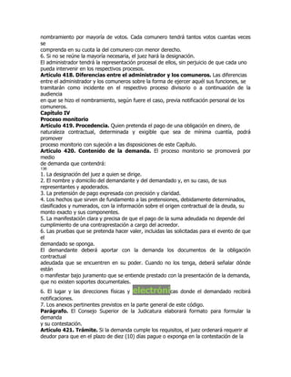 nombramiento por mayoría de votos. Cada comunero tendrá tantos votos cuantas veces
se
comprenda en su cuota la del comunero con menor derecho.
6. Si no se reúne la mayoría necesaria, el juez hará la designación.
El administrador tendrá la representación procesal de ellos, sin perjuicio de que cada uno
pueda intervenir en los respectivos procesos.
Artículo 418. Diferencias entre el administrador y los comuneros. Las diferencias
entre el administrador y los comuneros sobre la forma de ejercer aquél sus funciones, se
tramitarán como incidente en el respectivo proceso divisorio o a continuación de la
audiencia
en que se hizo el nombramiento, según fuere el caso, previa notificación personal de los
comuneros.
Capítulo IV
Proceso monitorio
Artículo 419. Procedencia. Quien pretenda el pago de una obligación en dinero, de
naturaleza contractual, determinada y exigible que sea de mínima cuantía, podrá
promover
proceso monitorio con sujeción a las disposiciones de este Capítulo.
Artículo 420. Contenido de la demanda. El proceso monitorio se promoverá por
medio
de demanda que contendrá:
136
1. La designación del juez a quien se dirige.
2. El nombre y domicilio del demandante y del demandado y, en su caso, de sus
representantes y apoderados.
3. La pretensión de pago expresada con precisión y claridad.
4. Los hechos que sirven de fundamento a las pretensiones, debidamente determinados,
clasificados y numerados, con la información sobre el origen contractual de la deuda, su
monto exacto y sus componentes.
5. La manifestación clara y precisa de que el pago de la suma adeudada no depende del
cumplimiento de una contraprestación a cargo del acreedor.
6. Las pruebas que se pretenda hacer valer, incluidas las solicitadas para el evento de que
el
demandado se oponga.
El demandante deberá aportar con la demanda los documentos de la obligación
contractual
adeudada que se encuentren en su poder. Cuando no los tenga, deberá señalar dónde
están
o manifestar bajo juramento que se entiende prestado con la presentación de la demanda,
que no existen soportes documentales.
6. El lugar y las direcciones físicas yelectróni         cas donde el demandado recibirá
notificaciones.
7. Los anexos pertinentes previstos en la parte general de este código.
Parágrafo. El Consejo Superior de la Judicatura elaborará formato para formular la
demanda
y su contestación.
Artículo 421. Trámite. Si la demanda cumple los requisitos, el juez ordenará requerir al
deudor para que en el plazo de diez (10) días pague o exponga en la contestación de la
 
