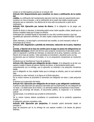 conste en el interrogatorio previsto en el artículo 184.
Artículo 423. Requerimiento para constituir en mora y notificación de la cesión
del
crédito. La notificación del mandamiento ejecutivo hará las veces de requerimiento para
constituir en mora al deudor, y de la notificación de la cesión del crédito cuando quien
demande sea un cesionario. Los efectos de la mora sólo se producirán a partir de la
notificación.
Artículo 424. Ejecución por sumas de dinero. Si la obligación es de pagar una
cantidad
líquida de dinero e intereses, la demanda podrá versar sobre aquélla y éstos, desde que se
hicieron exigibles hasta que el pago se efectúe.
Entiéndase por cantidad líquida la expresada en una cifra numérica precisa o que sea
liquidable por operación aritmética, sin estar sujeta a deducciones indeterminadas. Cuando
se
pidan intereses, y la tasa legal o convencional sea variable, no será necesario indicar el
porcentaje de la misma.
Artículo 425. Regulación o pérdida de intereses; reducción de la pena, hipoteca
o
prenda, y fijación de la tasa de cambio para el pago en pesos de obligaciones en
moneda extranjera. Dentro del término para proponer excepciones el ejecutado podrá
pedir la regulación o pérdida de intereses, la reducción de la pena, hipoteca o prenda, y la
fijación de la tasa de cambio. Tales solicitudes se tramitarán y decidirán junto con las
excepciones que se hubieren formulado; si no se propusieren excepciones se resolverán
por
incidente que se tramitará por fuera de audiencia.
Artículo 426. Ejecución por obligación de dar o hacer. Si la obligación es de dar una
especie mueble o bienes de género distinto de dinero, el demandante podrá pedir,
conjuntamente con la entrega, que la ejecución se extienda a los perjuicios moratorios
desde
que la obligación se hizo exigible hasta que la entrega se efectúe, para lo cual estimará
bajo
juramento su valor mensual, si no figura en el título ejecutivo.
De la misma manera se procederá si demanda una obligación de hacer y pide perjuicios
por
la demora en la ejecución del hecho.
Artículo 427. Ejecución por obligación de no hacer y por obligación condicional.
Cuando se pida ejecución por perjuicios derivados del incumplimiento de una obligación de
no hacer, o la destrucción de lo hecho, a la demanda deberá acompañarse el documento
privado que provenga del deudor, el documento público, la inspección o la confesión
judicial
extraprocesal, o la sentencia que pruebe la contravención.
138
De la misma manera deberá acreditarse el cumplimiento de la condición suspensiva
cuando
la obligación estuviere sometida a ella.
Artículo 428. Ejecución por perjuicios. El acreedor podrá demandar desde un
principio el
pago de perjuicios por la no entrega de una especie mueble o de bienes de género
distintos
 