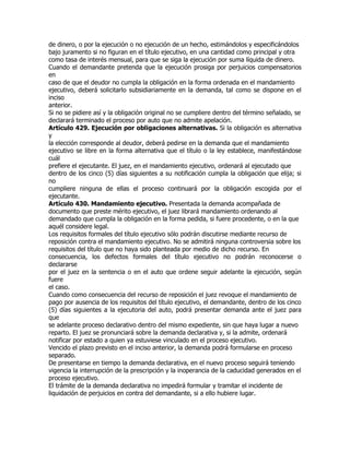 de dinero, o por la ejecución o no ejecución de un hecho, estimándolos y especificándolos
bajo juramento si no figuran en el título ejecutivo, en una cantidad como principal y otra
como tasa de interés mensual, para que se siga la ejecución por suma líquida de dinero.
Cuando el demandante pretenda que la ejecución prosiga por perjuicios compensatorios
en
caso de que el deudor no cumpla la obligación en la forma ordenada en el mandamiento
ejecutivo, deberá solicitarlo subsidiariamente en la demanda, tal como se dispone en el
inciso
anterior.
Si no se pidiere así y la obligación original no se cumpliere dentro del término señalado, se
declarará terminado el proceso por auto que no admite apelación.
Artículo 429. Ejecución por obligaciones alternativas. Si la obligación es alternativa
y
la elección corresponde al deudor, deberá pedirse en la demanda que el mandamiento
ejecutivo se libre en la forma alternativa que el título o la ley establece, manifestándose
cuál
prefiere el ejecutante. El juez, en el mandamiento ejecutivo, ordenará al ejecutado que
dentro de los cinco (5) días siguientes a su notificación cumpla la obligación que elija; si
no
cumpliere ninguna de ellas el proceso continuará por la obligación escogida por el
ejecutante.
Artículo 430. Mandamiento ejecutivo. Presentada la demanda acompañada de
documento que preste mérito ejecutivo, el juez librará mandamiento ordenando al
demandado que cumpla la obligación en la forma pedida, si fuere procedente, o en la que
aquél considere legal.
Los requisitos formales del título ejecutivo sólo podrán discutirse mediante recurso de
reposición contra el mandamiento ejecutivo. No se admitirá ninguna controversia sobre los
requisitos del título que no haya sido planteada por medio de dicho recurso. En
consecuencia, los defectos formales del título ejecutivo no podrán reconocerse o
declararse
por el juez en la sentencia o en el auto que ordene seguir adelante la ejecución, según
fuere
el caso.
Cuando como consecuencia del recurso de reposición el juez revoque el mandamiento de
pago por ausencia de los requisitos del título ejecutivo, el demandante, dentro de los cinco
(5) días siguientes a la ejecutoria del auto, podrá presentar demanda ante el juez para
que
se adelante proceso declarativo dentro del mismo expediente, sin que haya lugar a nuevo
reparto. El juez se pronunciará sobre la demanda declarativa y, si la admite, ordenará
notificar por estado a quien ya estuviese vinculado en el proceso ejecutivo.
Vencido el plazo previsto en el inciso anterior, la demanda podrá formularse en proceso
separado.
De presentarse en tiempo la demanda declarativa, en el nuevo proceso seguirá teniendo
vigencia la interrupción de la prescripción y la inoperancia de la caducidad generados en el
proceso ejecutivo.
El trámite de la demanda declarativa no impedirá formular y tramitar el incidente de
liquidación de perjuicios en contra del demandante, si a ello hubiere lugar.
 