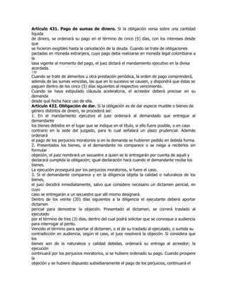 Artículo 431. Pago de sumas de dinero. Si la obligación versa sobre una cantidad
líquida
de dinero, se ordenará su pago en el término de cinco (5) días, con los intereses desde
que
se hicieron exigibles hasta la cancelación de la deuda. Cuando se trate de obligaciones
pactadas en moneda extranjera, cuyo pago deba realizarse en moneda legal colombiana a
la
tasa vigente al momento del pago, el juez dictará el mandamiento ejecutivo en la divisa
acordada.
139
Cuando se trate de alimentos u otra prestación periódica, la orden de pago comprenderá,
además de las sumas vencidas, las que en lo sucesivo se causen, y dispondrá que éstas se
paguen dentro de los cinco (5) días siguientes al respectivo vencimiento.
Cuando se haya estipulado cláusula aceleratoria, el acreedor deberá precisar en su
demanda
desde qué fecha hace uso de ella.
Artículo 432. Obligación de dar. Si la obligación es de dar especie mueble o bienes de
género distintos de dinero, se procederá así:
1. En el mandamiento ejecutivo el juez ordenará al demandado que entregue al
demandante
los bienes debidos en el lugar que se indique en el título, si ello fuere posible, o en caso
contrario en la sede del juzgado, para lo cual señalará un plazo prudencial. Además
ordenará
el pago de los perjuicios moratorios si en la demanda se hubieren pedido en debida forma.
2. Presentados los bienes, si el demandante no comparece o se niega a recibirlos sin
formular
objeción, el juez nombrará un secuestre a quien se le entregarán por cuenta de aquél y
declarará cumplida la obligación; igual declaración hará cuando el demandante reciba los
bienes.
La ejecución proseguirá por los perjuicios moratorios, si fuere el caso.
3. Si el demandante comparece y en la diligencia objeta la calidad o naturaleza de los
bienes,
el juez decidirá inmediatamente, salvo que considere necesario un dictamen pericial, en
cuyo
caso se entregarán a un secuestre que allí mismo designará.
Dentro de los veinte (20) días siguientes a la diligencia el ejecutante deberá aportar
dictamen
pericial para demostrar la objeción. Presentado el dictamen, se correrá traslado al
ejecutado
por el término de tres (3) días, dentro del cual podrá solicitar que se convoque a audiencia
para interrogar al perito.
Vencido el término para aportar el dictamen, o el de su traslado al ejecutado, o surtida su
contradicción en audiencia, según el caso, el juez resolverá la objeción. Si considera que
los
bienes son de la naturaleza y calidad debidas, ordenará su entrega al acreedor; la
ejecución
continuará por los perjuicios moratorios, si se hubiere ordenado su pago. Cuando prospere
la
objeción y se hubiere dispuesto subsidiariamente el pago de los perjuicios, continuará el
 
