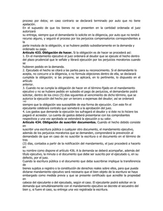 proceso por éstos; en caso contrario se declarará terminado por auto que no tiene
apelación.
En el supuesto de que los bienes no se presenten en la cantidad ordenada el juez
autorizará
su entrega, siempre que el demandante lo solicite en la diligencia, por auto que no tendrá
recurso alguno, y seguirá el proceso por los perjuicios compensatorios correspondientes a
la
parte insoluta de la obligación, si se hubiere pedido subsidiariamente en la demanda y
ordenado su pago.
Artículo 433. Obligación de hacer. Si la obligación es de hacer se procederá así:
1. En el mandamiento ejecutivo el juez ordenará al deudor que se ejecute el hecho dentro
del plazo prudencial que le señale y librará ejecución por los perjuicios moratorios cuando
se
hubieren pedido en la demanda.
2. Ejecutado el hecho se citará a las partes para su reconocimiento. Si el demandante lo
acepta, no concurre a la diligencia, o no formula objeciones dentro de ella, se declarará
cumplida la obligación; si las propone, se aplicará, en lo pertinente, lo dispuesto en el
artículo
anterior.
3. Cuando no se cumpla la obligación de hacer en el término fijado en el mandamiento
ejecutivo y no se hubiere pedido en subsidio el pago de perjuicios, el demandante podrá
solicitar, dentro de los cinco (5) días siguientes al vencimiento de dicho término, que se
autorice la ejecución del hecho por un tercero a expensas del deudor; así se ordenará
140
siempre que la obligación sea susceptible de esa forma de ejecución. Con este fin el
ejecutante celebrará contrato que someterá a la aprobación del juez.
4. Los gastos que demande la ejecución los sufragará el deudor y si éste no lo hiciere los
pagará el acreedor. La cuenta de gastos deberá presentarse con los comprobantes
respectivos y una vez aprobada se extenderá la ejecución a su valor.
Artículo 434. Obligación de suscribir documentos. Cuando el hecho debido consiste
en
suscribir una escritura pública o cualquier otro documento, el mandamiento ejecutivo,
además de los perjuicios moratorios que se demanden, comprenderá la prevención al
demandado de que en caso de no suscribir la escritura o el documento en el término de
tres
(3) días, contados a partir de la notificación del mandamiento, el juez procederá a hacerlo
en
su nombre como dispone el artículo 436. A la demanda se deberá acompañar, además del
título ejecutivo, la minuta o el documento que debe ser suscrito por el ejecutado o, en su
defecto, por el juez.
Cuando la escritura pública o el documento que deba suscribirse implique la transferencia
de
bienes sujetos a registro o la constitución de derechos reales sobre ellos, para que pueda
dictarse mandamiento ejecutivo será necesario que el bien objeto de la escritura se haya
embargado como medida previa y que se presente certificado que acredite la propiedad
en
cabeza del ejecutante o del ejecutado, según el caso. El ejecutante podrá solicitar en la
demanda que simultáneamente con el mandamiento ejecutivo se decrete el secuestro del
bien y, si fuere el caso, su entrega una vez registrada la escritura.
 