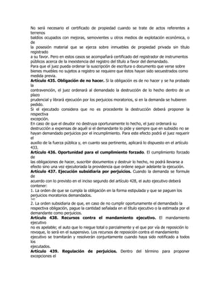 No será necesario el certificado de propiedad cuando se trate de actos referentes a
terrenos
baldíos ocupados con mejoras, semovientes u otros medios de explotación económica, o
de
la posesión material que se ejerza sobre inmuebles de propiedad privada sin título
registrado
a su favor. Pero en estos casos se acompañará certificado del registrador de instrumentos
públicos acerca de la inexistencia del registro del título a favor del demandado.
Para que el juez pueda ordenar la suscripción de escritura o documento que verse sobre
bienes muebles no sujetos a registro se requiere que éstos hayan sido secuestrados como
medida previa.
Artículo 435. Obligación de no hacer. Si la obligación es de no hacer y se ha probado
la
contravención, el juez ordenará al demandado la destrucción de lo hecho dentro de un
plazo
prudencial y librará ejecución por los perjuicios moratorios, si en la demanda se hubieren
pedido.
Si el ejecutado considera que no es procedente la destrucción deberá proponer la
respectiva
excepción.
En caso de que el deudor no destruya oportunamente lo hecho, el juez ordenará su
destrucción a expensas de aquél si el demandante lo pide y siempre que en subsidio no se
hayan demandado perjuicios por el incumplimiento. Para este efecto podrá el juez requerir
el
auxilio de la fuerza pública y, en cuanto sea pertinente, aplicará lo dispuesto en el artículo
433.
Artículo 436. Oportunidad para el cumplimiento forzado. El cumplimiento forzado
de
las obligaciones de hacer, suscribir documentos y destruir lo hecho, no podrá llevarse a
efecto sino una vez ejecutoriada la providencia que ordene seguir adelante la ejecución.
Artículo 437. Ejecución subsidiaria por perjuicios. Cuando la demanda se formule
de
acuerdo con lo previsto en el inciso segundo del artículo 428, el auto ejecutivo deberá
contener:
1. La orden de que se cumpla la obligación en la forma estipulada y que se paguen los
perjuicios moratorios demandados.
141
2. La orden subsidiaria de que, en caso de no cumplir oportunamente el demandado la
respectiva obligación, pague la cantidad señalada en el título ejecutivo o la estimada por el
demandante como perjuicios.
Artículo 438. Recursos contra el mandamiento ejecutivo. El mandamiento
ejecutivo
no es apelable; el auto que lo niegue total o parcialmente y el que por vía de reposición lo
revoque, lo será en el suspensivo. Los recursos de reposición contra el mandamiento
ejecutivo se tramitarán y resolverán conjuntamente cuando haya sido notificado a todos
los
ejecutados.
Artículo 439. Regulación de perjuicios. Dentro del término para proponer
excepciones el
 