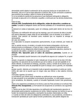 demandado podrá objetar la estimación de los perjuicios hecha por el ejecutante en la
demanda, caso en el cual se dará aplicación al artículo 206. El juez convocará a audiencia
para practicar las pruebas y definir el monto de los perjuicios.
Si no se acredita la cuantía de los perjuicios el juez declarará extinguida la obligación,
terminada la ejecución en lo referente a aquéllos y continuará por las demás prestaciones,
si
fuere el caso.
Artículo 440. Cumplimiento de la obligación, orden de ejecución y condena en
costas. Cumplida la obligación dentro del término señalado en el mandamiento ejecutivo,
se
condenará en costas al ejecutado, quien sin embargo, podrá pedir dentro de los tres (3)
días
siguientes a la notificación del auto que las imponga, que se le exonere de ellas si prueba
que estuvo dispuesto a pagar antes de ser demandado y que el acreedor no se allanó a
recibirle. Esta petición se tramitará como incidente que no impedirá la entrega al
demandante
del valor del crédito.
Si el ejecutado no propone excepciones oportunamente, el juez ordenará, por medio de
auto
que no admite recurso, el remate y el avalúo de los bienes embargados y de los que
posteriormente se embarguen, si fuere el caso, o seguir adelante la ejecución para el
cumplimiento de las obligaciones determinadas en el mandamiento ejecutivo, practicar la
liquidación del crédito y condenar en costas al ejecutado.
Artículo 441. Ejecución para el cobro de cauciones judiciales. Cuando en un
proceso
se hubiere prestado caución bancaria o de compañía de seguros con cualquier fin, si quien
la
otorgó o el garante no depositan el valor indicado por el juez dentro de los diez (10) días
siguientes a la ejecutoria de la providencia que así lo ordene, la cual será apelable en el
efecto diferido, se decretará el embargo, secuestro, avalúo y remate de los bienes que el
interesado denuncie como de propiedad de quien la otorgó o de su garante, sin necesidad
de
prestar caución. Además se le impondrá multa al garante equivalente al veinte por ciento
(20%) del valor de la caución que en ningún caso sea inferior a diez salarios mínimos
legales
mensuales vigentes (10 smlmv).
La providencia que ordene hacer el depósito se notificará por aviso al garante.
En esta actuación no es admisible la acumulación de procesos, ni a ella pueden concurrir
otros acreedores. No obstante, cuando el inmueble hipotecado tuviere más gravámenes,
se
citará a los respectivos acreedores en la forma y para los fines previstos en el artículo 462.
Artículo 442. Excepciones. La formulación de excepciones se someterá a las siguientes
reglas:
1. Dentro de los diez (10) días siguientes a la notificación del mandamiento ejecutivo el
demandado podrá proponer excepciones de mérito. Deberá expresar los hechos en que se
funden las excepciones propuestas y acompañar las pruebas relacionadas con ellas.
2. Cuando se trate del cobro de obligaciones contenidas en una providencia, conciliación o
transacción aprobada por quien ejerza función jurisdiccional, sólo podrán alegarse las
 