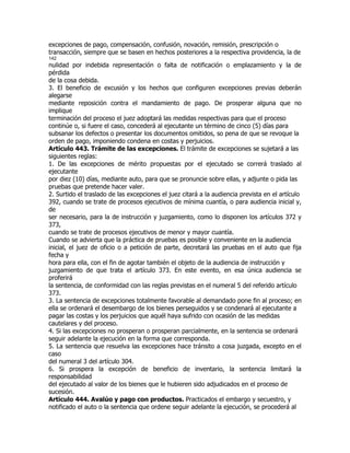 excepciones de pago, compensación, confusión, novación, remisión, prescripción o
transacción, siempre que se basen en hechos posteriores a la respectiva providencia, la de
142
nulidad por indebida representación o falta de notificación o emplazamiento y la de
pérdida
de la cosa debida.
3. El beneficio de excusión y los hechos que configuren excepciones previas deberán
alegarse
mediante reposición contra el mandamiento de pago. De prosperar alguna que no
implique
terminación del proceso el juez adoptará las medidas respectivas para que el proceso
continúe o, si fuere el caso, concederá al ejecutante un término de cinco (5) días para
subsanar los defectos o presentar los documentos omitidos, so pena de que se revoque la
orden de pago, imponiendo condena en costas y perjuicios.
Artículo 443. Trámite de las excepciones. El trámite de excepciones se sujetará a las
siguientes reglas:
1. De las excepciones de mérito propuestas por el ejecutado se correrá traslado al
ejecutante
por diez (10) días, mediante auto, para que se pronuncie sobre ellas, y adjunte o pida las
pruebas que pretende hacer valer.
2. Surtido el traslado de las excepciones el juez citará a la audiencia prevista en el artículo
392, cuando se trate de procesos ejecutivos de mínima cuantía, o para audiencia inicial y,
de
ser necesario, para la de instrucción y juzgamiento, como lo disponen los artículos 372 y
373,
cuando se trate de procesos ejecutivos de menor y mayor cuantía.
Cuando se advierta que la práctica de pruebas es posible y conveniente en la audiencia
inicial, el juez de oficio o a petición de parte, decretará las pruebas en el auto que fija
fecha y
hora para ella, con el fin de agotar también el objeto de la audiencia de instrucción y
juzgamiento de que trata el artículo 373. En este evento, en esa única audiencia se
proferirá
la sentencia, de conformidad con las reglas previstas en el numeral 5 del referido artículo
373.
3. La sentencia de excepciones totalmente favorable al demandado pone fin al proceso; en
ella se ordenará el desembargo de los bienes perseguidos y se condenará al ejecutante a
pagar las costas y los perjuicios que aquél haya sufrido con ocasión de las medidas
cautelares y del proceso.
4. Si las excepciones no prosperan o prosperan parcialmente, en la sentencia se ordenará
seguir adelante la ejecución en la forma que corresponda.
5. La sentencia que resuelva las excepciones hace tránsito a cosa juzgada, excepto en el
caso
del numeral 3 del artículo 304.
6. Si prospera la excepción de beneficio de inventario, la sentencia limitará la
responsabilidad
del ejecutado al valor de los bienes que le hubieren sido adjudicados en el proceso de
sucesión.
Artículo 444. Avalúo y pago con productos. Practicados el embargo y secuestro, y
notificado el auto o la sentencia que ordene seguir adelante la ejecución, se procederá al
 