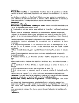 procedente.
Artículo 445. Beneficio de competencia. Durante el término de ejecutoria del auto de
traslado del avalúo el ejecutado podrá invocar el beneficio de competencia y su solicitud
se
tramitará como incidente, en el cual aquél deberá probar que los bienes avaluados son su
único patrimonio. Si le fuere reconocido, en el mismo auto se determinarán los bienes que
deben dejársele para su modesta subsistencia y se ordenará su desembargo.
Capítulo II
Liquidación del crédito
Artículo 446. Liquidación del crédito y las costas. Para la liquidación del crédito y las
costas, se observarán las siguientes reglas:
1. Ejecutoriado el auto que ordene seguir adelante la ejecución, o notificada la sentencia
que
resuelva sobre las excepciones siempre que no sea totalmente favorable al ejecutado,
cualquiera de las partes podrá presentar la liquidación del crédito con especificación del
capital y de los intereses causados hasta la fecha de su presentación, y si fuere el caso de
la
conversión a moneda nacional de aquel y de estos, de acuerdo con lo dispuesto en el
mandamiento ejecutivo, adjuntando los documentos que la sustenten, si fueren
necesarios.
2. De la liquidación presentada se dará traslado a la otra parte en la forma prevista en el
artículo 110, por el término de tres (3) días, dentro del cual sólo podrá formular
objeciones
relativas al estado de cuenta, para cuyo trámite deberá acompañar, so pena de rechazo,
una
liquidación alternativa en la que se precisen los errores puntuales que le atribuye a la
liquidación objetada.
3. Vencido el traslado, el juez decidirá si aprueba o modifica la liquidación por auto que
solo
144
será apelable cuando resuelva una objeción o altere de oficio la cuenta respectiva. El
recurso,
que se tramitará en el efecto diferido, no impedirá efectuar el remate de bienes, ni la
entrega
de dineros al ejecutante en la parte que no es objeto de apelación.
4. De la misma manera se procederá cuando se trate de actualizar la liquidación en los
casos
previstos en la ley, para lo cual se tomará como base la liquidación que esté en firme.
Parágrafo. El Consejo Superior de la Judicatura implementará los mecanismos necesarios
para apoyar a los jueces en lo relacionado con la liquidación de créditos.
Artículo 447. Entrega de dinero al ejecutante. Cuando lo embargado fuere dinero,
una
vez ejecutoriado el auto que apruebe cada liquidación del crédito o las costas, el juez
ordenará su entrega al acreedor hasta la concurrencia del valor liquidado. Si lo embargado
fuere sueldo, renta o pensión periódica, se ordenará entregar al acreedor lo retenido, y
que
en lo sucesivo se le entreguen los dineros que se retengan hasta cubrir la totalidad de la
obligación.
Capítulo III
 