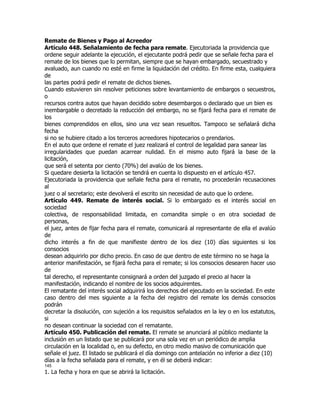 Remate de Bienes y Pago al Acreedor
Artículo 448. Señalamiento de fecha para remate. Ejecutoriada la providencia que
ordene seguir adelante la ejecución, el ejecutante podrá pedir que se señale fecha para el
remate de los bienes que lo permitan, siempre que se hayan embargado, secuestrado y
avaluado, aun cuando no esté en firme la liquidación del crédito. En firme esta, cualquiera
de
las partes podrá pedir el remate de dichos bienes.
Cuando estuvieren sin resolver peticiones sobre levantamiento de embargos o secuestros,
o
recursos contra autos que hayan decidido sobre desembargos o declarado que un bien es
inembargable o decretado la reducción del embargo, no se fijará fecha para el remate de
los
bienes comprendidos en ellos, sino una vez sean resueltos. Tampoco se señalará dicha
fecha
si no se hubiere citado a los terceros acreedores hipotecarios o prendarios.
En el auto que ordene el remate el juez realizará el control de legalidad para sanear las
irregularidades que puedan acarrear nulidad. En el mismo auto fijará la base de la
licitación,
que será el setenta por ciento (70%) del avalúo de los bienes.
Si quedare desierta la licitación se tendrá en cuenta lo dispuesto en el artículo 457.
Ejecutoriada la providencia que señale fecha para el remate, no procederán recusaciones
al
juez o al secretario; este devolverá el escrito sin necesidad de auto que lo ordene.
Artículo 449. Remate de interés social. Si lo embargado es el interés social en
sociedad
colectiva, de responsabilidad limitada, en comandita simple o en otra sociedad de
personas,
el juez, antes de fijar fecha para el remate, comunicará al representante de ella el avalúo
de
dicho interés a fin de que manifieste dentro de los diez (10) días siguientes si los
consocios
desean adquirirlo por dicho precio. En caso de que dentro de este término no se haga la
anterior manifestación, se fijará fecha para el remate; si los consocios desearen hacer uso
de
tal derecho, el representante consignará a orden del juzgado el precio al hacer la
manifestación, indicando el nombre de los socios adquirentes.
El rematante del interés social adquirirá los derechos del ejecutado en la sociedad. En este
caso dentro del mes siguiente a la fecha del registro del remate los demás consocios
podrán
decretar la disolución, con sujeción a los requisitos señalados en la ley o en los estatutos,
si
no desean continuar la sociedad con el rematante.
Artículo 450. Publicación del remate. El remate se anunciará al público mediante la
inclusión en un listado que se publicará por una sola vez en un periódico de amplia
circulación en la localidad o, en su defecto, en otro medio masivo de comunicación que
señale el juez. El listado se publicará el día domingo con antelación no inferior a diez (10)
días a la fecha señalada para el remate, y en él se deberá indicar:
145
1. La fecha y hora en que se abrirá la licitación.
 