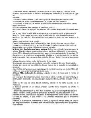 2. Los bienes materia del remate con indicación de su clase, especie y cantidad, si son
muebles; si son inmuebles, la matrícula de su registro, si existiere, y la dirección o el lugar
de
ubicación.
3. El avalúo correspondiente a cada bien o grupo de bienes y la base de la licitación.
4. El número de radicación del expediente y el juzgado que hará el remate.
5. El nombre, la dirección y el número de teléfono del secuestre que mostrará los bienes
objeto del remate.
6. El porcentaje que deba consignarse para hacer postura.
Una copia informal de la página del periódico o la constancia del medio de comunicación
en
que se haya hecho la publicación se agregarán al expediente antes de la apertura de la
licitación. Con la copia o la constancia de la publicación del aviso deberá allegarse un
certificado de tradición y libertad del inmueble, expedido dentro del mes anterior a la
fecha
prevista para la diligencia de remate.
Cuando los bienes estén situados fuera del territorio del circuito a que corresponda el
juzgado en donde se adelanta el proceso, la publicación deberá hacerse en un medio de
comunicación que circule en el lugar donde estén ubicados.
Artículo 451. Depósito para hacer postura. Todo el que pretenda hacer postura en la
subasta deberá consignar previamente en dinero, a órdenes del juzgado, el cuarenta por
ciento (40%) del avalúo del respectivo bien, y podrá hacer postura dentro de los cinco (5)
días anteriores al remate o en la oportunidad señalada en el artículo siguiente. Las ofertas
serán reservadas y permanecerán bajo custodia del juez. No será necesaria la presencia
en la
subasta, de quien hubiere hecho oferta dentro de ese plazo.
Sin embargo, quien sea único ejecutante o acreedor ejecutante de mejor derecho podrá
rematar por cuenta de su crédito los bienes materia de la subasta sin necesidad de
consignar
el porcentaje, siempre que aquel equivalga por lo menos al cuarenta por ciento (40%) del
avalúo; en caso contrario consignará la diferencia.
Artículo 452. Audiencia de remate. Llegados el día y la hora para el remate el
secretario
o el encargado de realizarlo anunciará el número de sobres recibidos con anterioridad y, a
continuación, exhortará a los presentes para que presenten sus ofertas en sobre cerrado
en
dentro de la hora. El sobre deberá contener, además de la oferta suscrita por el
interesado,
el depósito previsto en el artículo anterior, cuando fuere necesario. La oferta es
irrevocable.
Transcurrida una hora desde el inicio de la audiencia, el juez o el encargado de realizar la
subasta abrirá los sobres y leerá las ofertas que reúnan los requisitos señalados en el
presente artículo. A continuación adjudicará al mejor postor los bienes materia del remate.
En caso de empate, el juez invitará a los postores empatados que se encuentren
presentes,
para que, si lo consideran, incrementen su oferta, y adjudicará al mejor postor. En caso de
que ninguno incremente la oferta el bien será adjudicado al postor empatado que primero
haya ofertado.
 