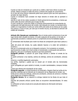 Cuando se trate de rematante por cuenta de su crédito y éste fuere inferior al precio del
remate, deberá consignar el saldo del precio a órdenes del juzgado de conocimiento.
En el caso del inciso anterior solamente podrá hacer postura quien sea único ejecutante o
acreedor de mejor derecho.
Cuando el rematante fuere acreedor de mejor derecho el remate sólo se aprobará si
consigna
además el valor de las costas causadas en interés general de los acreedores, a menos que
exista saldo del precio suficiente para el pago de ellos.
Si quien remató por cuenta del crédito no presenta oportunamente los comprobantes de
consignación del saldo del precio del remate y del impuesto de remate, se cancelará dicho
crédito en el equivalente al veinte por ciento (20%) del avalúo de los bienes por los cuales
hizo postura; si fuere el caso, por auto que no tendrá recurso, se decretará la extinción del
crédito del rematante.


Artículo 454. Remate por comisionado. Para el remate podrá comisionarse al juez del
lugar donde estén situados los bienes, si lo pide cualquiera de las partes; en tal caso, el
comisionado procederá a realizarlo previo el cumplimiento de las formalidades legales.
147
El comisionado está facultado para recibir los títulos de consignación para hacer postura y
el
saldo del precio del remate, los cuales deberán hacerse a la orden del comitente y
enviarse a
éste por el comisionado junto con el despacho comisorio. Si el rematante no consigna
oportunamente el saldo, así lo hará constar el comisionado a continuación del acta de la
diligencia, para que el comitente resuelva lo que fuera pertinente.
Parágrafo primero. A petición de quien tenga derecho a solicitar el remate de los
bienes,
se podrá comisionar a las notarías, centros de arbitraje, centros de conciliación, cámaras
de
comercio o martillos legalmente autorizados.
Las tarifas, expensas y gastos que se causen por el remate ante las mencionadas
entidades,
serán sufragadas por quien solicitó el remate, no serán reembolsables y tampoco tenidas
en
cuenta para efectos de la liquidación de las costas.
Parágrafo segundo. La Superintendencia de Notariado y Registro fijará las tarifas de los
derechos notariales que se cobrarán por la realización de las diligencias de remate. Las
tarifas de los centros de arbitraje, centros de conciliación, cámaras de comercio o martillos
serán fijadas por el Gobierno Nacional.
Parágrafo tercero. No se requerirá la entrega material de los títulos de que trata el
inciso
segundo del presente artículo cuando éstos se encuentren desmaterializados. En estos
casos,
la verificación se hará a través de la consulta del sistema de información del banco
respectivo.
 