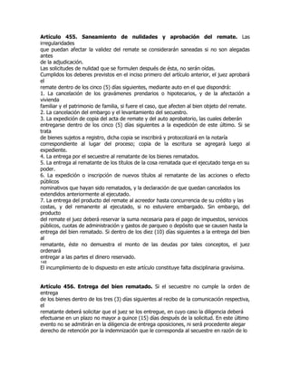Artículo 455. Saneamiento de nulidades y aprobación del remate. Las
irregularidades
que puedan afectar la validez del remate se considerarán saneadas si no son alegadas
antes
de la adjudicación.
Las solicitudes de nulidad que se formulen después de ésta, no serán oídas.
Cumplidos los deberes previstos en el inciso primero del artículo anterior, el juez aprobará
el
remate dentro de los cinco (5) días siguientes, mediante auto en el que dispondrá:
1. La cancelación de los gravámenes prendarios o hipotecarios, y de la afectación a
vivienda
familiar y el patrimonio de familia, si fuere el caso, que afecten al bien objeto del remate.
2. La cancelación del embargo y el levantamiento del secuestro.
3. La expedición de copia del acta de remate y del auto aprobatorio, las cuales deberán
entregarse dentro de los cinco (5) días siguientes a la expedición de este último. Si se
trata
de bienes sujetos a registro, dicha copia se inscribirá y protocolizará en la notaría
correspondiente al lugar del proceso; copia de la escritura se agregará luego al
expediente.
4. La entrega por el secuestre al rematante de los bienes rematados.
5. La entrega al rematante de los títulos de la cosa rematada que el ejecutado tenga en su
poder.
6. La expedición o inscripción de nuevos títulos al rematante de las acciones o efecto
públicos
nominativos que hayan sido rematados, y la declaración de que quedan cancelados los
extendidos anteriormente al ejecutado.
7. La entrega del producto del remate al acreedor hasta concurrencia de su crédito y las
costas, y del remanente al ejecutado, si no estuviere embargado. Sin embargo, del
producto
del remate el juez deberá reservar la suma necesaria para el pago de impuestos, servicios
públicos, cuotas de administración y gastos de parqueo o depósito que se causen hasta la
entrega del bien rematado. Si dentro de los diez (10) días siguientes a la entrega del bien
al
rematante, éste no demuestra el monto de las deudas por tales conceptos, el juez
ordenará
entregar a las partes el dinero reservado.
148
El incumplimiento de lo dispuesto en este artículo constituye falta disciplinaria gravísima.


Artículo 456. Entrega del bien rematado. Si el secuestre no cumple la orden de
entrega
de los bienes dentro de los tres (3) días siguientes al recibo de la comunicación respectiva,
el
rematante deberá solicitar que el juez se los entregue, en cuyo caso la diligencia deberá
efectuarse en un plazo no mayor a quince (15) días después de la solicitud. En este último
evento no se admitirán en la diligencia de entrega oposiciones, ni será procedente alegar
derecho de retención por la indemnización que le corresponda al secuestre en razón de lo
 