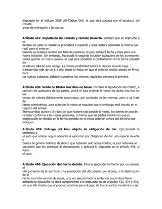 dispuesto en el artículo 2259 del Código Civil, la que será pagada con el producto del
remate,
antes de entregarlo a las partes.


Artículo 457. Repetición del remate y remate desierto. Siempre que se impruebe o
se
declare sin valor el remate se procederá a repetirlo y será postura admisible la misma que
rigió para el anterior.
Cuando no hubiere remate por falta de postores, el juez señalará fecha y hora para una
nueva licitación. Sin embargo, fracasada la segunda licitación cualquiera de los acreedores
podrá aportar un nuevo avalúo, el cual será sometido a contradicción en la forma prevista
en
el artículo 444 de este código. La misma posibilidad tendrá el deudor cuando haya
transcurrido más de un (1) año desde la fecha en que el anterior avalúo quedó en firme.
Para
las nuevas subastas, deberán cumplirse los mismos requisitos que para la primera.


Artículo 458. Venta de títulos inscritos en bolsa. En firme la liquidación del crédito, a
petición de cualquiera de las partes, podrá el juez ordenar la venta de títulos inscritos en
las
bolsas de valores debidamente autorizados, por conducto de las mismas; pero si se trata
de
títulos nominativos, para autorizar la venta se requiere que el embargo esté inscrito en el
registro del emisor.
Transcurridos quince (15) días sin que hubiere sido posible la venta, los bienes se podrán
rematar conforme a las reglas generales, a menos que las partes insistan en que su
enajenación se efectúe en la forma prevista en el inciso anterior dentro del término que
indiquen.

Artículo 459. Entrega del bien objeto de obligación de dar. Ejecutoriada la
sentencia o
el auto que ordene seguir adelante la ejecución por obligación de dar una especie mueble
o
bienes de género distintos de dinero que hubieren sido secuestrados, el juez ordenará al
secuestre que los entregue al demandante, y aplicará lo dispuesto en el artículo 455, si
fuere
el caso.


Artículo 460. Ejecución del hecho debido. Para la ejecución del hecho por un tercero,
el
otorgamiento de la escritura o la suscripción del documento por el juez, o la destrucción
de lo
hecho con intervención de aquel, una vez ejecutoriada la sentencia que ordene llevar
adelante la ejecución, se dará cumplimiento a lo dispuesto en los artículos 433, 434 y 435,
sin que ello impida que el proceso continúe para el pago de los perjuicios moratorios y las
 